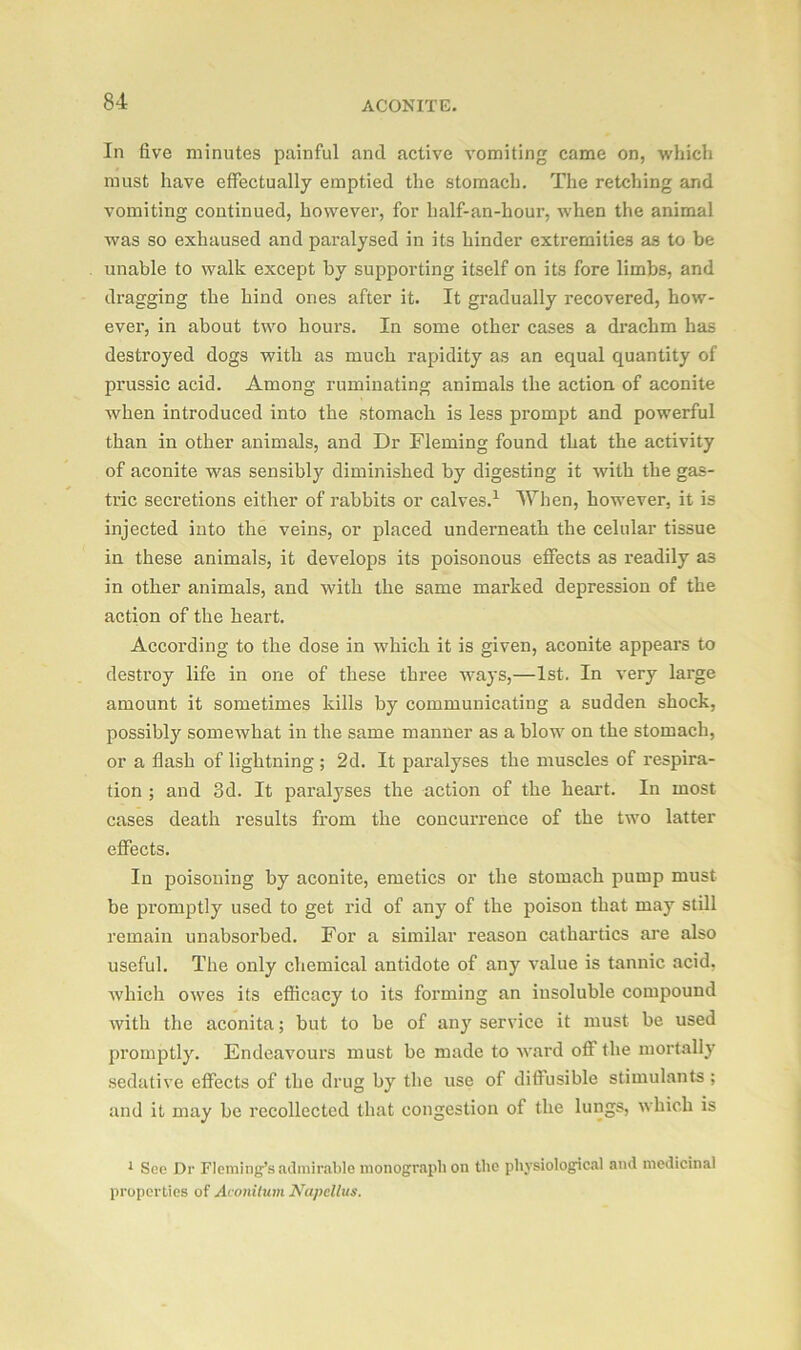 In five minutes painful and active vomiting came on, which must have effectually emptied the stomach. The retching and vomiting continued, however, for half-an-hour, when the animal was so exhaused and paralysed in its hinder extremities as to be unable to walk except by supporting itself on its fore limbs, and dragging the hind ones after it. It gradually recovered, how- ever, in about two hours. In some other cases a drachm has destroyed dogs with as much rapidity as an equal quantity of prussic acid. Among ruminating animals the action of aconite when introduced into the stomach is less prompt and powerful than in other animals, and Dr Fleming found that the activity of aconite was sensibly diminished by digesting it with the gas- tric secretions either of rabbits or calves.1 When, however, it is injected into the veins, or placed underneath the celular tissue in these animals, it develops its poisonous effects as readily as in other animals, and with the same marked depression of the action of the heart. According to the dose in which it is given, aconite appears to destroy life in one of these three ways,—1st. In very large amount it sometimes kills by communicating a sudden shock, possibly somewhat in the same manner as a blow on the stomach, or a flash of lightning ; 2d. It paralyses the muscles of respira- tion ; and 3d. It paralyses the action of the heart. In most cases death results from the concurrence of the two latter effects. In poisoning by aconite, emetics or the stomach pump must be promptly used to get rid of any of the poison that may still remain unabsorbed. For a similar reason cathartics are also useful. The only chemical antidote of any value is tannic acid, which owes its efficacy to its forming an insoluble compound with the aconita; but to be of any service it must be used promptly. Endeavours must be made to ward off the mortally sedative effects of the drug by the use of diffusible stimulants ; and it may be recollected that congestion of the lungs, which is 1 See Dr Fleming’s admirable monograph on the physiological and medicinal properties of Aconitum Ncipcllus.