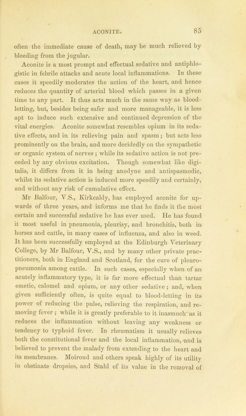 often the immediate cause of death, may be much relieved by bleeding from the jugular. Aconite is a most prompt and effectual sedative and antiphlo- gistic in febrile attacks and acute local inflammations. In these cases it speedily moderates the action of the heart, and hence reduces the quantity of arterial blood which passes in a given time to any part. It thus acts much in the same way as blood- letting, but, besides being safer and more manageable, it is less apt to induce such extensive and continued depression of the vital energies. Aconite somewhat resembles opium in its seda- tive effects, and in its relieving pain and spasm; but acts less prominently on the brain, and more decidedly on the sympathetic or organic system of nerves ; while its sedative action is not pre- ceded by any obvious excitation. Though somewhat like digi- talis, it differs from it in being anodyne and antispasmodic, whilst its sedative action is induced more speedily and certainly, and without any risk of cumulative effect. Mr Balfour, Y.S., Kirkcaldy, has employed aconite for up- wards of three years, and informs me that he finds it the most certain and successful sedative he has ever used. He has found it most useful in pneumonia, pleurisy, and bronchitis, both in horses and cattle, in many cases of influenza, and also in weed. It has been successfully employed at the Edinburgh Veterinary College, by Mr Balfour, V.S., and by many other private prac- titioners, both in England and Scotland, for the cure of pleuro- pneumonia among cattle. In such cases, especially when of an acutely inflammatory type, it is far more effectual than tartar emetic, calomel and opium, or any other sedative ; and, when given sufficiently often, is quite equal to blood-letting in its power of reducing the pulse, relieving the respiration, and re- moving fever; while it is greatly preferable to it inasmuch as it reduces the inflammation without leaving any weakness or tendency to typhoid fever. In rheumatism it usually relieves both the constitutional fever and the local inflammation,'and is believed to prevent the malady from extending to the heart and its membranes. Moiroud and others speak highly of its utility in obstinate dropsies, and Stahl of its value in the removal of