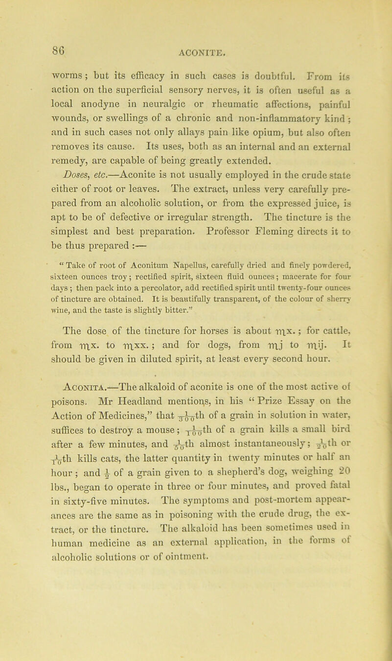 8G worms; but its efficacy in such cases is doubtful. From its action on the superficial sensory nerves, it is often useful as a local anodyne in neuralgic or rheumatic affections, painful wounds, or swellings of a chronic and non-inflammatory kind ; and in such cases not only allays pain like opium, but also often removes its cause. Its uses, both as an internal and an external remedy, are capable of being greatly extended. Doses, etc.—Aconite is not usually employed in the crude state either of root or leaves. The extract, unless very carefully pre- pared from an alcoholic solution, or from the expressed juice, is apt to be of defective or irregular strength. The tincture is the simplest and best preparation. Professor Fleming directs it to be thus prepared :— “ Take of root of Aconitum Napellus, carefully dried and finely powdered, sixteen ounces troy; rectified spirit, sixteen fluid ounces; macerate for four days ; then pack into a percolator, add rectified spirit until twenty-four ounces of tincture are obtained. It is beautifully transparent, of the colour of sherry wine, and the taste is slightly bitter.” The dose of the tincture for horses is about rax.; for cattle, from rax. to raxx. ; and for dogs, from raj to ray* It should be given in diluted spirit, at least every second hour. Aconita.—The alkaloid of aconite is one of the most active of poisons. Mr Headland mentions, in his “ Prize Essay on the Action of Medicines,” that ^^th of a grain in solution in water, suffices to destroy a mouse; -j-J-yth of a grain kills a small bird after a few minutes, and Ayth almost instantaneously; Aytli or Aiyth kills cats, the latter quantity in twenty minutes or half an hour ; and ^ of a grain given to a shepherd’s dog, weighing 20 lbs., began to operate in three or four minutes, and proved fatal in sixty-five minutes. The symptoms and post-mortem appear- ances are the same as in poisoning with the crude drug, the ex- tract, or the tincture. The alkaloid has been sometimes used in human medicine as an external application, in the forms ot alcoholic solutions or of ointment.