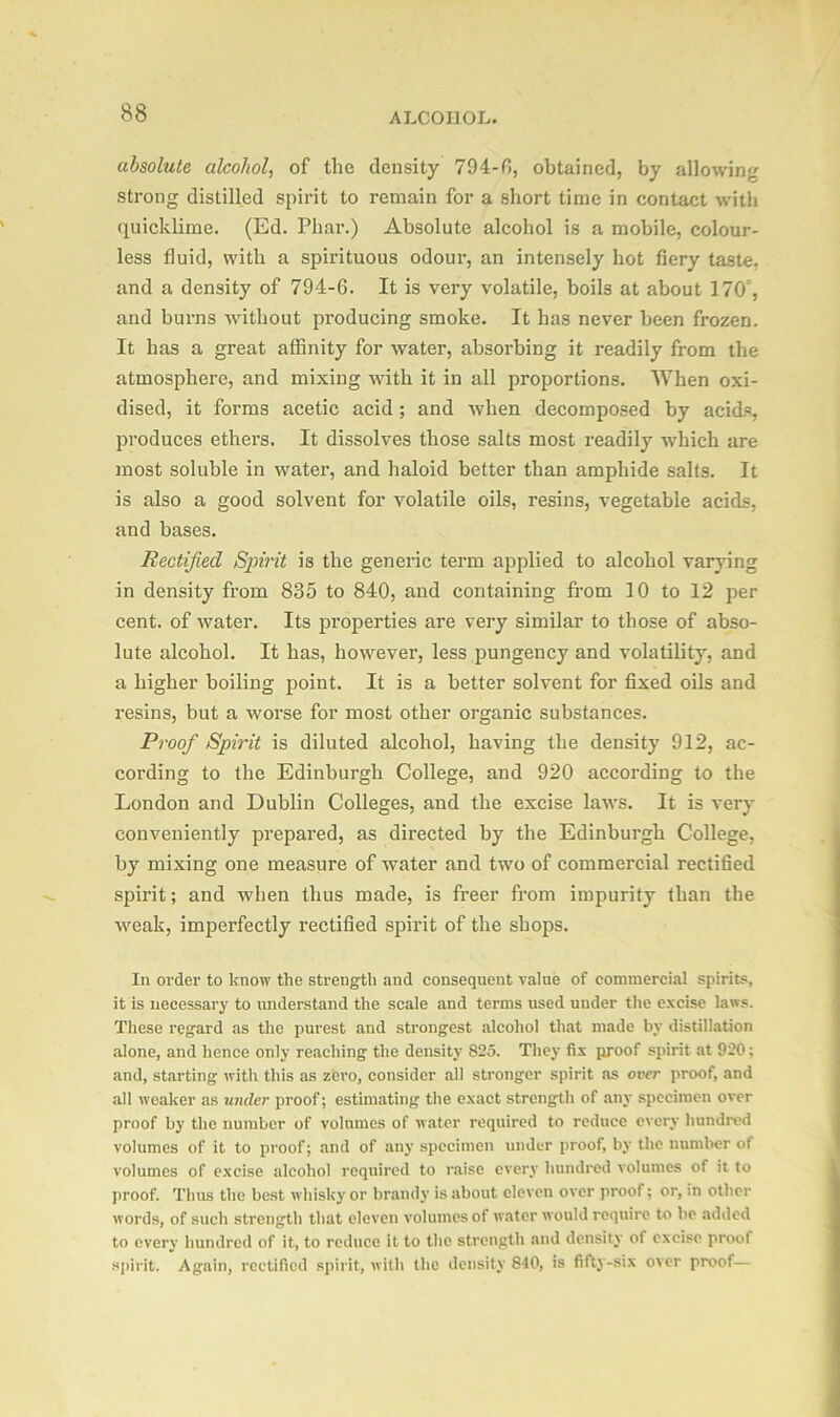 absolute alcohol, of the density 794-6, obtained, by allowing strong distilled spirit to remain for a short time in contact with quicklime. (Ed. Phar.) Absolute alcohol is a mobile, colour- less fluid, with a spirituous odour, an intensely hot fiery taste, and a density of 794-6. It is very volatile, boils at about 170', and burns without producing smoke. It has never been frozen. It has a great affinity for water, absorbing it readily from the atmosphere, and mixing with it in all proportions. When oxi- dised, it forms acetic acid ; and when decomposed by acids, produces ethers. It dissolves those salts most readily which are most soluble in water, and haloid better than amphide salts. It is also a good solvent for volatile oils, resins, vegetable acids, and bases. Rectified Spirit is the generic term applied to alcohol varying in density from 835 to 840, and containing from 10 to 12 per cent, of water. Its properties are very similar to those of abso- lute alcohol. It has, however, less pungency and volatility, and a higher boiling point. It is a better solvent for fixed oils and resins, but a worse for most other organic substances. Proof Spirit is diluted alcohol, having the density 912, ac- cording to the Edinburgh College, and 920 according to the London and Dublin Colleges, and the excise laws. It is very conveniently prepared, as directed by the Edinburgh College, by mixing one measure of water and two of commercial rectified spirit; and when thus made, is freer from impurity than the weak, imperfectly rectified spirit of the shops. In order to know the strength and consequent value of commercial spirits, it is necessary to understand the scale and terms used under the excise laws. These regard as the purest and strongest alcohol that made by distillation alone, and hence only reaching the density 825. They fix proof spirit at 920; and, starting with this as zero, consider all stronger spirit as over proof, and all weaker as under proof; estimating the exact strength of any specimen over proof by the number of volumes of water required to reduce every hundred volumes of it to proof; and of any specimen under proof, by the number of volumes of excise alcohol required to raise every hundred volumes of it to proof. Thus the best whisky or brandy is about eleven over proof; or, in other words, of such strength that eleven volumes of water would require to be added to every hundred of it, to reduce it to the strength and density of excise proof spirit. Again, rectified spirit, with the density 840, is fifty-six over proof—