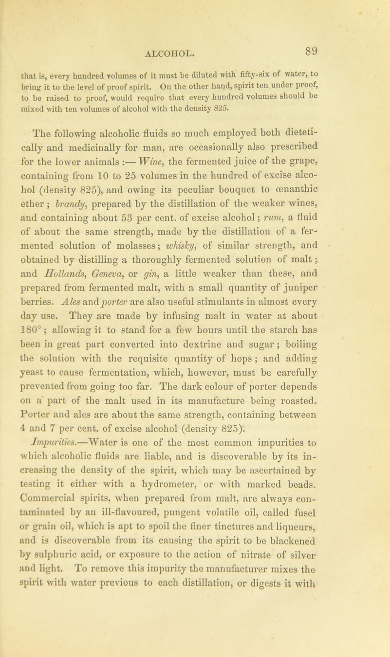 that is, every hundred volumes of it must be diluted with fifty-six of water, to bring it to the level of proof spirit. On the other hand, spirit ten under proof, to be raised to proof, would require that every hundred volumes should be mixed with ten volumes of alcohol with the density 825. The following alcoholic fluids so much employed both dieteti- cally and medicinally for man, are occasionally also prescribed for the lower animals :— Wine, the fermented juice of the grape, containing from 10 to 25 volumes in the hundred of excise alco- hol (density 825), and owing its peculiar bouquet to cenanthic ether ; brandy, prepared by the distillation of the weaker wines, and containing about 53 per cent, of excise alcohol; rum, a fluid of about the same strength, made by the distillation of a fer- mented solution of molasses; whisky, of similar strength, and obtained by distilling a thoroughly fermented solution of malt; and Hollands, Geneva, or gin, a little weaker than these, and prepared from fermented malt, with a small quantity of juniper berries. Ales and porter are also useful stimulants in almost every day use. They are made by infusing malt in water at about 180°; allowing it to stand for a few hours until the starch has been in great part converted into dextrine and sugar ; boiling the solution with the requisite quantity of hops ; and adding yeast to cause fermentation, which, however, must be carefully prevented from going too far. The dark colour of porter depends on a part of the malt used in its manufacture being roasted. Porter and ales are about the same strength, containing between 4 and 7 per cent, of excise alcohol (density 825). Impurities.—Water is one of the most common impurities to which alcoholic fluids are liable, and is discoverable by its in- creasing the density of the spirit, which may be ascertained by testing it either with a hydrometer, or with marked beads. Commercial spirits, when prepared from malt, are always con- taminated by an ill-flavoured, pungent volatile oil, called fusel or grain oil, which is apt to spoil the finer tinctures and liqueurs, and is discoverable from its causing the spirit to be blackened by sulphuric acid, or exposure to the action of nitrate of silver and light. To remove this impurity the manufacturer mixes the spirit with water previous to each distillation, or digests it with