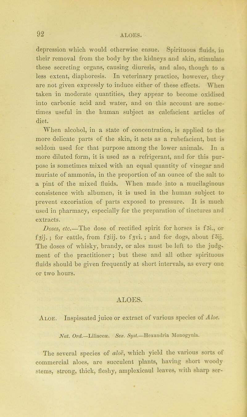 depression which would otherwise ensue. Spirituous fluids, in their removal from the body by the kidneys and skin, stimulate these secreting organs, causing diuresis, and also, though to a less extent, diaphoresis. In veterinary practice, however, they are not given expressly to induce either of these effects. When taken in moderate quantities, they appear to become oxidised into carbonic acid and water, and on this account are some- times useful in the human subject as calefacient articles of diet. When alcohol, in a state of concentration, is applied to the more delicate parts of the skin, it acts as a rubefacient, but is seldom used for that purpose among the lower animals. In a more diluted form, it is used as a refrigerant, and for this pur- pose is sometimes mixed with an equal quantity of vinegar and muriate of ammonia, in the proportion of an ounce of the salt to a pint of the mixed fluids. When made into a mucilaginous consistence with albumen, it is used in the human subject to prevent excoriation of parts exposed to pressure. It is much used in pharmacy, especially for the preparation of tinctures and extracts. Doses, etc.—The dose of rectified spirit for horses is f5i., or fgij. ; for cattle, from f^iij. to f^vi. ; and for dogs, about foij. The doses of whisky, brandy, or ales must be left to the judg- ment of the practitioner; but these and all other spirituous fluids should be given frequently at short intervals, as every one or two hours. ALOES. Aloe. Inspissated juice or extract of various species of Aloe. Nat. Ord.—Liliaceae. Sex. Syst.—Hexaudria Monog-ynia. The several species of aloe, which yield the various sorts of commercial aloes, are succulent plants, having short woody stems, strong, thick, fleshy, amplexicaul leaves, with sharp ser-