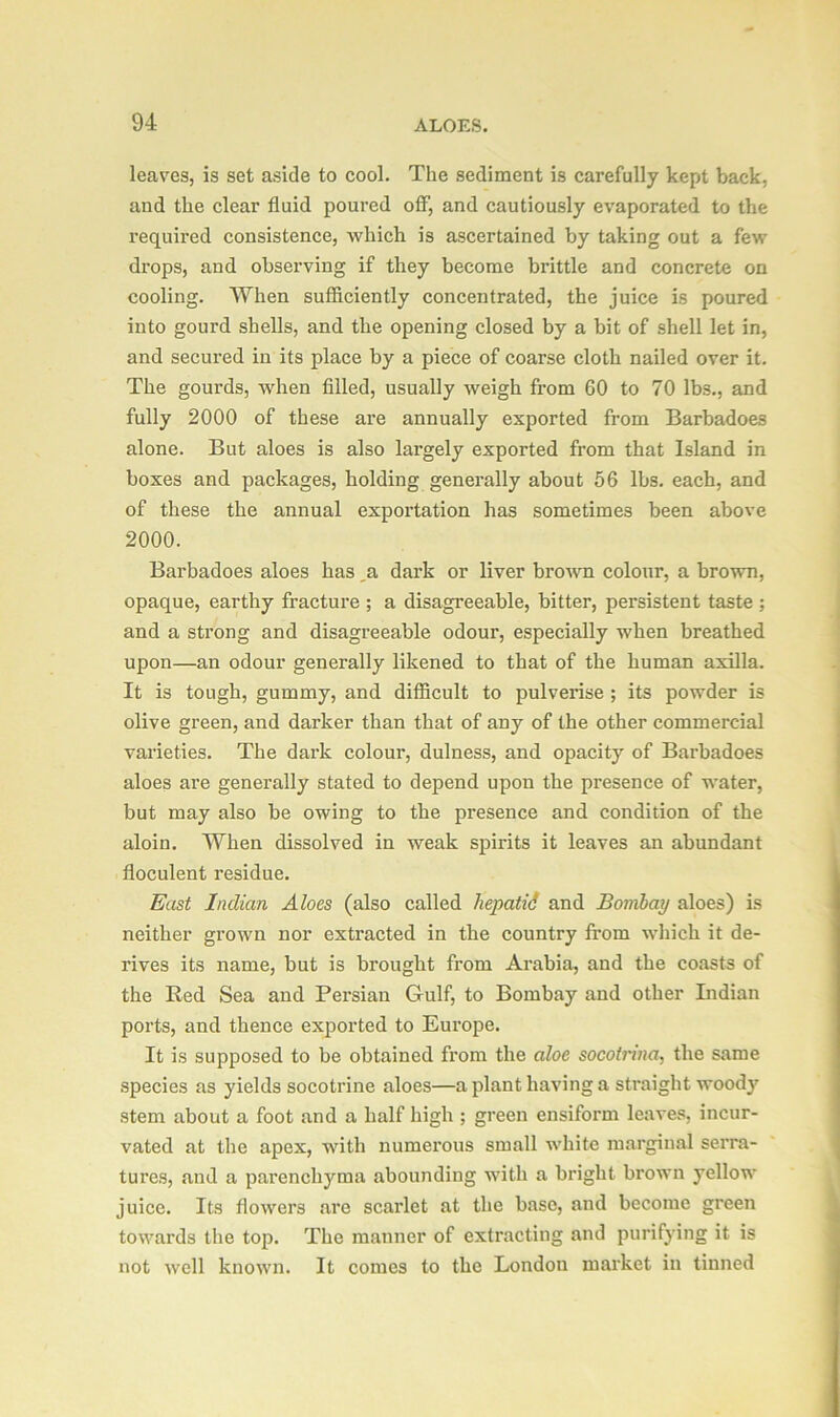 leaves, is set aside to cool. The sediment is carefully kept back, and the clear fluid poured off, and cautiously evaporated to the required consistence, which is ascertained by taking out a few drops, and observing if they become brittle and concrete on cooling. When sufficiently concentrated, the juice is poured into gourd shells, and the opening closed by a bit of shell let in, and secured in its place by a piece of coarse cloth nailed over it. The gourds, when filled, usually weigh from 60 to 70 lbs., and fully 2000 of these are annually exported from Barbadoes alone. But aloes is also largely exported from that Island in boxes and packages, holding generally about 56 lbs. each, and of these the annual exportation has sometimes been above 2000. Barbadoes aloes has a dark or liver brown colour, a brown, opaque, earthy fracture ; a disagreeable, bitter, persistent taste ; and a strong and disagreeable odour, especially when breathed upon—an odour generally likened to that of the human axilla. It is tough, gummy, and difficult to pulverise ; its powder is olive green, and darker than that of any of the other commercial varieties. The dark colour, dulness, and opacity of Barbadoes aloes are generally stated to depend upon the presence of water, but may also be owing to the presence and condition of the aloin. When dissolved in weak spirits it leaves an abundant floculent residue. East Indian Aloes (also called hepatid and Bombay aloes) is neither grown nor extracted in the country from which it de- rives its name, but is brought from Arabia, and the coasts of the Red Sea and Persian Gulf, to Bombay and other Indian ports, and thence exported to Europe. It is supposed to be obtained from the aloe socotrina, the same species as yields socotrine aloes—a plant having a straight woody stem about a foot and a half high ; green ensiform leaves, incur- vated at the apex, with numerous small white marginal serra- tures, and a parenchyma abounding with a bright brown yellow juice. Its flowers are scarlet at the base, and become green towards the top. The manner of extracting and purifying it is not well known. It conies to the London market in tinned