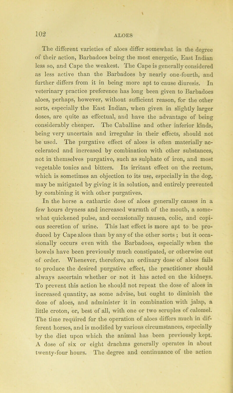 The different varieties of aloes differ somewhat in the degree of their action, Barbadoes being the most energetic, East Indian less so, and Cape the weakest. The Cape is generally considered as less active than the Barbadoes by nearly one-fourth, and further differs from it in being more apt to cause diuresis. In veterinary practice preference has long been given to Barbadoes aloes, perhaps, however, without sufficient reason, for the other sorts, especially the East Indian, when given in slightly larger doses, are quite as effectual, and have the advantage of being considerably cheaper. The Caballine and other inferior kinds, being very uncertain and irregular in their effects, should not be used. The purgative effect of aloes is often materially ac- celerated and increased by combination with other substances, not in themselves purgative, such as sulphate of iron, and most vegetable tonics and bitters. Its irritant effect on the rectum, which is sometimes an objection to its use, especially in the dog, may be mitigated by giving it in solution, and entirely prevented by combining it with other purgatives. In the horse a cathartic dose of aloes generally causes in a few hours dryness and increased warmth of the mouth, a some- what quickened pulse, and occasionally nausea, colic, and copi- ous secretion of urine. This last effect is more apt to be pro- duced by Cape aloes than by any of the other sorts ; but it occa- sionally occurs even with the Barbadoes, especially when the bowels have been previously much constipated, or otherwise out of order. Whenever, therefore, an ordinary dose of aloes fails to produce the desired purgative effect, the practitioner should always ascertain whether or not it has acted on the kidneys. To prevent this action he should not repeat the dose of aloes in increased quantity, as some advise, but ought to diminish the dose of aloes, and administer it in combination with jalap, a little croton, or, best of all, with one or two scruples of calomel. The time required for the operation of aloes differs much in dif- ferent horses, and is modified by various circumstances, especially by the diet upon which the animal has been previously kept. A dose of six or eight drachms generally operates in about twenty-four hours. The degree and continuance of the action