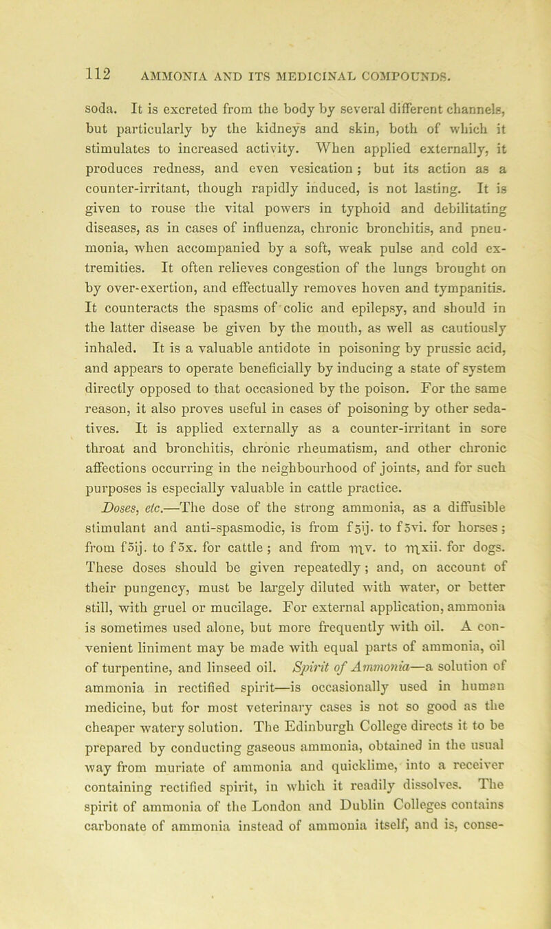 soda. It is excreted from the body by several different channels, but particularly by the kidneys and skin, both of which it stimulates to increased activity. When applied externally, it produces redness, and even vesication; but its action as a counter-irritant, though rapidly induced, is not lasting. It is given to rouse the vital powers in typhoid and debilitating diseases, as in cases of influenza, chronic bronchitis, and pneu- monia, when accompanied by a soft, weak pulse and cold ex- tremities. It often relieves congestion of the lungs brought on by over-exertion, and effectually removes hoven and tympanitis. It counteracts the spasms of colic and epilepsy, and should in the latter disease be given by the mouth, as well as cautiously inhaled. It is a valuable antidote in poisoning by prussic acid, and appears to operate beneficially by inducing a state of system directly opposed to that occasioned by the poison. For the same reason, it also proves useful in cases of poisoning by other seda- tives. It is applied externally as a counter-irritant in sore throat and bronchitis, chronic rheumatism, and other chronic affections occurring in the neighbourhood of joints, and for such purposes is especially valuable in cattle practice. Doses, etc.—The dose of the strong ammonia, as a diffusible stimulant and anti-spasmodic, is from f5ij. to f5vi. for horses; from f5ij. to fox. for cattle; and from rqv. to rtixii. for dogs. These doses should be given repeatedly ; and, on account of their pungency, must be largely diluted with water, or better still, with gruel or mucilage. For external application, ammonia is sometimes used alone, but more frequently with oil. A con- venient liniment may be made with equal parts of ammonia, oil of turpentine, and linseed oil. Spirit of Ammonia—a solution of ammonia in rectified spirit—is occasionally used in human medicine, but for most veterinary cases is not so good as the cheaper watery solution. The Edinburgh College directs it t-o be prepared by conducting gaseous ammonia, obtained in the usual way from muriate of ammonia and quicklime, into a receiver containing rectified spirit, in which it readily dissolves. The spirit of ammonia of the London and Dublin Colleges contains carbonate of ammonia instead of ammonia itself, and is, conse-