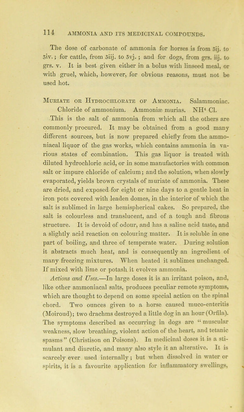 The dose of carbonate of ammonia for horses is from 5ij. to oiv.; for cattle, from 5iij. to 5vj. ; and for dogs, from grs. iij. to grs. y. It is best given either in a bolus with linseed meal, or with gruel, which, however, for obvious reasons, must not be used hot. Muriate or Hydro chlorate of Ammonia. Salammoniac. Chloride of ammonium. Ammoniae murias. NH4 Cl. This is the salt of ammonia from which all the others are commonly procured. It may be obtained from a good many different sources, but is now prepared chiefly from the ammo- niacal liquor of the gas works, which contains ammonia in va- rious states of combination. This gas liquor is treated with diluted hydrochloric acid, or in some manufactories with common salt or impure chloride of calcium; and the solution, when slowly evaporated, yields brown crystals of muriate of ammonia. These are dried, and exposed for eight or nine days to a gentle heat in iron pots covered with leaden domes, in the interior of which the salt is sublimed in large hemispherical cakes. So prepared, the salt is colourless and translucent, and of a tough and fibrous structure. It is devoid of odour, and has a saline acid taste, and a slightly acid reaction on colouring matter. It is soluble in one part of boiling, and three of temperate water. During solution it abstracts much heat, and is consequently an ingredient of many freezing mixtures. When heated it sublimes unchanged. If mixed with lime or potash it evolves ammonia. Actions cmd Uses.—In large doses it is an irritant poison, and, like other ammoniacal salts, produces peculiar remote symptoms, which are thought to depend on some special action on the spinal chord. Two ounces given to a horse caused muco-enteritis (Moiroud); two drachms destroyed a little dog in an hour (Orfila). The symptoms described as occurring in dogs are “ muscular weakness, slow breathing, violent action of the heart, and tetanic spasms” (Christison on Poisons). In medicinal doses it is a sti- mulant and diuretic, and many also style it an alterative. It is scarcely ever used internally ; but when dissolved in water or spirits, it is a favourite application for inflammatory swellings,