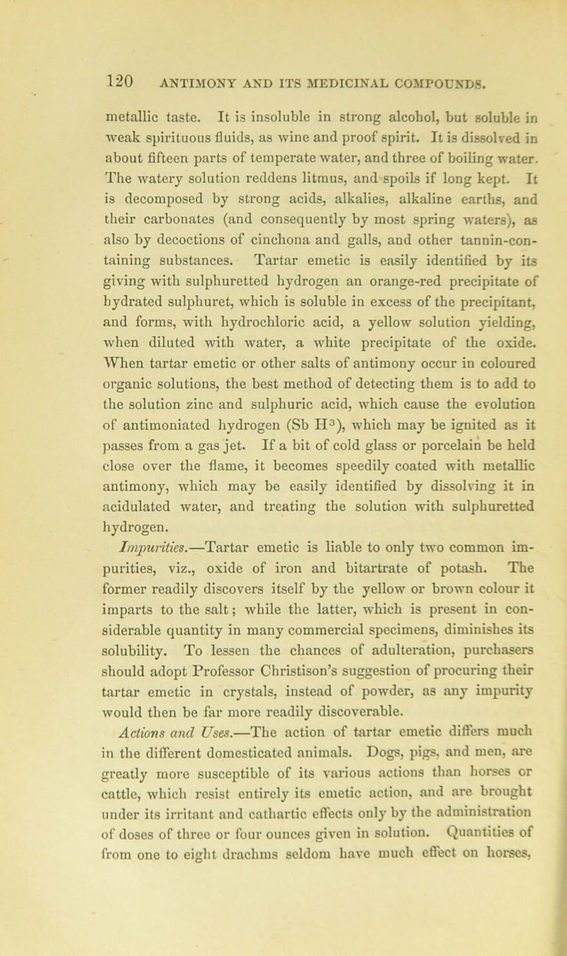 metallic taste. It is insoluble in strong alcohol, but soluble in weak spirituous fluids, as wine and proof spirit. It is dissolved in about fifteen parts of temperate water, and three of boiling water. The watery solution reddens litmus, and spoils if long kept. It is decomposed by strong acids, alkalies, alkaline earths, and their carbonates (and consequently by most spring waters), as also by decoctions of cinchona and galls, and other tannin-con- taining substances. Tartar emetic is easily identified by its giving with sulphuretted hydrogen an orange-red precipitate of hydrated sulphuret, which is soluble in excess of the precipitant, and forms, with hydrochloric acid, a yellow solution yielding, when diluted with water, a white precipitate of the oxide. When tartar emetic or other salts of antimony occur in coloured organic solutions, the best method of detecting them is to add to the solution zinc and sulphuric acid, which cause the evolution of antimoniated hydrogen (Sb H3), which may be ignited as it passes from a gas jet. If a bit of cold glass or porcelain be held close over the flame, it becomes speedily coated with metallic antimony, which may be easily identified by dissolving it in acidulated water, and treating the solution with sulphuretted hydrogen. Impurities.—Tartar emetic is liable to only two common im- purities, viz., oxide of iron and bitartrate of potash. The former readily discovers itself by the yellow or brown colour it imparts to the salt; while the latter, which is present in con- siderable quantity in many commercial specimens, diminishes its solubility. To lessen the chances of adulteration, purchasers should adopt Professor Christison’s suggestion of procuring their tartar emetic in crystals, instead of powder, as any impurity would then be far more readily discoverable. Actions and Uses.—The action of tartar emetic differs much in the different domesticated animals. Dogs, pigs, and men, are greatly more susceptible of its various actions than horses or cattle, which resist entirely its emetic action, and are brought under its irritant and cathartic effects only by the administration of doses of three or four ounces given in solution. Quantities of from one to eight drachms seldom have much effect on horses,