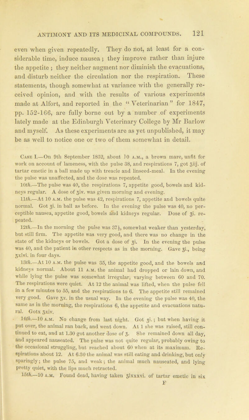 even when given repeatedly. They do not, at least for a con- siderable time, induce nausea; they improve rather than injure the appetite ; they neither augment nor diminish the evacuations, and disturb neither the circulation nor the respiration. These statements, though somewhat at variance with the generally re- ceived opinion, and with the results of various experiments made at Alfort, and reported in the “Veterinarian” for 1847, pp. 152-166, are fully borne out by a number of experiments lately made at the Edinburgh Veterinary College by Mr Barlow and myself. As these experiments are as yet unpublished, it may be as well to notice one or two of them somewhat in detail. Case I.—On 9th September 1852, about J 0 a.m., a brown mare, unfit for work on account of lameness, with the pulse 38, and respirations 7, got 5iij. of tartar emetic in a ball made up with treacle and linseed-meal. In the evening the pulse was unaffected, and the dose was repeated. 10<*.—The pulse was 40, the respirations 7, appetite good, bowels and kid- neys regular. A dose of jiv. was given morning and evening. lit*.—At 10 a.m. the pulse was 42, respirations 7, appetite and bowels quite normal. Got gi. in ball as before. In the evening the pulse was 40, no per- ceptible nausea, appetite good, bowels and kidneys regular. Dose of gi. re- peated. 12/*.—In the morning the pulse was 37J, somewhat weaker than yesterday, but still firm. The appetite was very good, and there was no change in the state of the kidneys or bowels. Got a dose of gi. In the evening the pulse was 40, and the patient in other respects as in the morning. Gave gi., being 3xlvi. in four days. 13/*.—At 10 a.m. the pulse was 35, the appetite good, and the bowels and kidneys normal. About 11 a.m. the animal had dropped or lain down, and while lying the pulse was somewhat irregular, varying between 60 and 70. The respirations were quiet. At 12 the animal was lifted, when the pulse fell in a few minutes to 55, and the respirations to 6. The appetite still remained very good. Gave gx. in the usual way. In the evening the pulse was 40, the same as in the morning, the respirations 6, the appetite and evacuations natu- ral. Gotx 5xiv. 14/*.—10 a.m. No change from last night. Got gi.; but when having it put over, the animal ran back, and went down. At 1 she was raised, still con- tinued to eat, and at 1.30 got another dose of 3. She remained down all day, and appeared nauseated. The pulse was not quite regular, probably owing to the occasional struggling, but reached about 60 when at its maximum. Re- spirations about 12. At 6.30 the animal was still eating and drinking, but only sparingly; the pulse 75, and weak; the animal much nauseated, and lying pretty quiet, with the lips much retracted. 15/*.—10 a.m. Found dead, having taken glxxxvi. of tartar emetic in six F