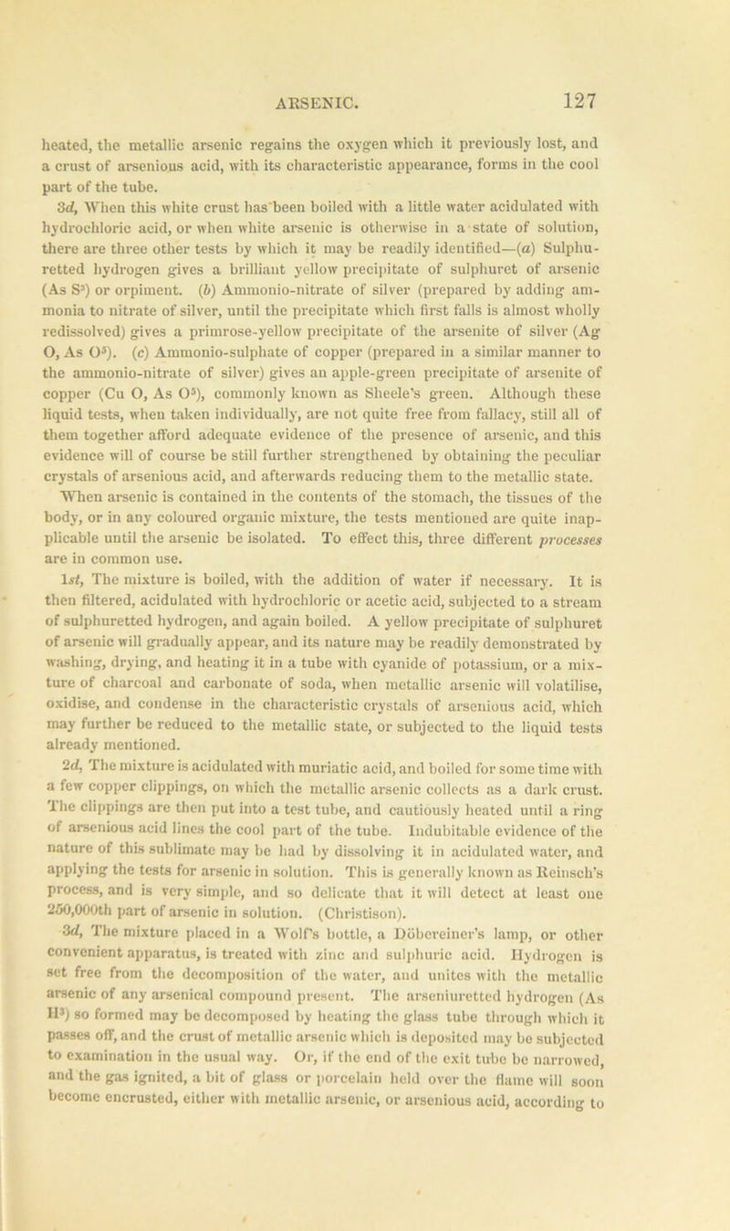 heated, the metallic arsenic regains the oxygen which it previously lost, and a crust of arsenious acid, with its characteristic appearance, forms in the cool part of the tube. 3d, When this white crust has‘been boiled with a little water acidulated with hydrochloric acid, or when white arsenic is otherwise in a state of solution, there are three other tests by which it may be readily identified—(a) Sulphu- retted hydrogen gives a brilliant yellow precipitate of sulphuret of arsenic (As S3) or orpiment. (b) Ammonio-nitrate of silver (prepared by adding am- monia to nitrate of silver, until the precipitate which first falls is almost wholly redissolved) gives a primrose-yellow precipitate of the arsenite of silver (Ag O, As O5). (c) Ammonio-sulphate of copper (prepared in a similar manner to the ammonio-nitrate of silver) gives an apple-green precipitate of arsenite of copper (Cu O, As O5), commonly known as Sheele’s green. Although these liquid tests, when taken individually, are not quite free from fallacy, still all of them together afford adequate evidence of the presence of arsenic, and this evidence will of course be still further strengthened by obtaining the peculiar crystals of arsenious acid, and afterwards reducing them to the metallic state. When arsenic is contained in the contents of the stomach, the tissues of the body, or in any coloured organic mixture, the tests mentioned are quite inap- plicable until the arsenic be isolated. To effect this, three different processes are in common use. lrf, The mixture is boiled, with the addition of water if necessary. It is then filtered, acidulated with hydrochloric or acetic acid, subjected to a stream of sulphuretted hydrogen, and again boiled. A yellow precipitate of sulphuret of arsenic will gradually appear, and its nature may be readily demonstrated by washing, drying, and heating it in a tube with cyanide of potassium, or a mix- ture of charcoal and carbonate of soda, when metallic arsenic will volatilise, oxidise, and condense in the characteristic crystals of arsenious acid, which may further be reduced to the metallic state, or subjected to the liquid tests already mentioned. 2d, The mixture is acidulated with muriatic acid, and boiled for some time with a few copper clippings, on which the metallic arsenic collects as a dark crust, ihe clippings are then put into a test tube, and cautiously heated until a ring of arsenious acid lines the cool part of the tube. Indubitable evidence of the nature of this sublimate may be had by dissolving it in acidulated water, and applying the tests for arsenic in solution. This is generally known as Reinsch’s process, and is very simple, and so delicate that it will detect at least one 250,000th part of arsenic in solution. (Christison). 3d, The mixture placed in a Wolf’s bottle, a Dobereiner’s lamp, or other convenient apparatus, is treated with zinc and sulphuric acid. Hydrogen is set free from the decomposition of the water, and unites with the metallic arsenic of any arsenical compound present. The arseniuretted hydrogen (As H3) so formed may bo decomposed by heating the glass tube through which it passes off, and the crust of metallic arsenic which is deposited may be subjected to examination in the usual way. Or, if the end of the exit tube be narrowed, and the gas ignited, a bit of glass or porcelain held over the flame will soon become encrusted, either with metallic arsenic, or arsenious acid, according to