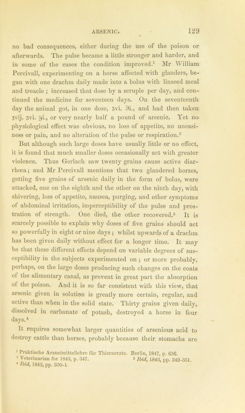 no bad consequences, either during the use of the poison or afterwards. The pulse became a little stronger and harder, and in some of the cases the condition improved.1 Mr William Percivall, experimenting on a horse affected with glanders, be- gan with one drachm daily made into a bolus with linseed meal and treacle; increased that dose by a scruple per day, and con- tinued the medicine for seventeen days. On the seventeenth day the animal got, in one dose, 5vi. 9i., and had then taken 3vij. 5vi. 9i., or very nearly half a pound of arsenic. Yet no physiological effect was obvious, no loss of appetite, no uneasi- ness or pain, and no alteration of the pulse or respiration.2 But although such large doses have usually little or no effect, it is found that much smaller doses occasionally act with greater violence. Thus Gerlach saw twenty grains cause active diar- rhoea ; and Mr Percivall mentions that two glandered horses, getting five grains of arsenic daily in the form of bolus, wrere attacked, one on the eighth and the other on the ninth day, with shivering, loss of appetite, nausea, purging, and other symptoms of abdominal irritation, imperceptibility of the pulse and pros- tration of strength. One died, the other recovered.3 It is scarcely possible to explain why doses of five grains should act so powerfully in eight or nine days ; whilst upwards of a drachm has been given daily without effect for a longer time. It may be that these different effects depend on variable degrees of sus- ceptibility in the subjects experimented on ; or more probably, perhaps, on the large doses producing such changes on the coats of the alimentary canal, as prevent in great part the absorption of the poison. And it is so far consistent with this view, that arsenic given in solution is greatly more certain, regular, and active than when in the solid state. Thirty grains given daily, dissolved in carbonate of potash, destroyed a horse in four days.4 It requires somewhat larger quantities of arsenious acid to destroy cattle than horses, probably because their stomachs are 1 Praktische Arzneimittellehre fur Thieraerztc. Berlin, 1847, p. 656. '* Veterinarian for 1843, p. 347. a y&frf, 1343, pp< 349.351. 4 Ibid, 1843, pp. 350-1