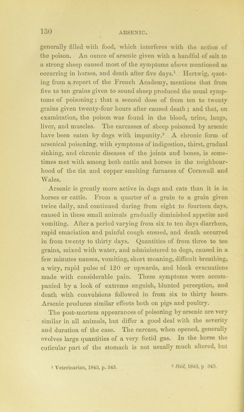 generally filled with food, which interferes with the action of the poison. An ounce of arsenic given with a handful of salt to a strong sheep caused most of the symptoms alcove mentioned as occurring in horses, and death after five days.1 Ilertwig, quot- ing from a report of the French Academy, mentions that from five to ten grains given to sound sheep produced the usual symp- toms of poisoning; that a second dose of from ten to twenty grains given twenty-four hours after caused death ; and that, on examination, the poison was found in the blood, urine, lungs, liver, and muscles. The carcasses of sheep poisoned by arsenic have been eaten by dogs with impunity.2 A chronic form of arsenical poisoning, with symptoms of indigestion, thirst, gradual sinking, and chronic diseases of the joints and bones, is some- times met with among both cattle and horses in the neighbour- hood of the tin and copper smelting furnaces of Cornwall and Wales. Arsenic is greatly more active in dogs and cats than it is in horses or cattle. From a quarter of a grain to a grain given twice daily, and continued during from eight to fourteen days, caused in these small animals gradually diminished appetite and vomiting. After a period varying from six to ten days diarrhoea, rapid emaciation and painful cough ensued, and death occurred in from twenty to thirty days. Quantities of from three to ten grains, mixed w'ith wrater, and administered to dogs, caused in a few minutes nausea, vomiting, short moaning, difficult breathing, a wiry, rapid pulse of 120 or upwards, and black evacuations made with considerable pain. These symptoms were accom- panied by a look of extreme anguish, blunted perception, and death with convulsions followed in from six to thirty hours. Ax-senic produces similar effects botli on pigs and poultry. The post-mortem appearances of poisoning by arsenic are very similar in all animals, but differ a good deal with the sevei’ity and dui’ation of the case. The caivass, when opened, geixerally evolves large quantities of a very foetid gas. In the horse the cuticular part of the stomach is not usually much altered, but