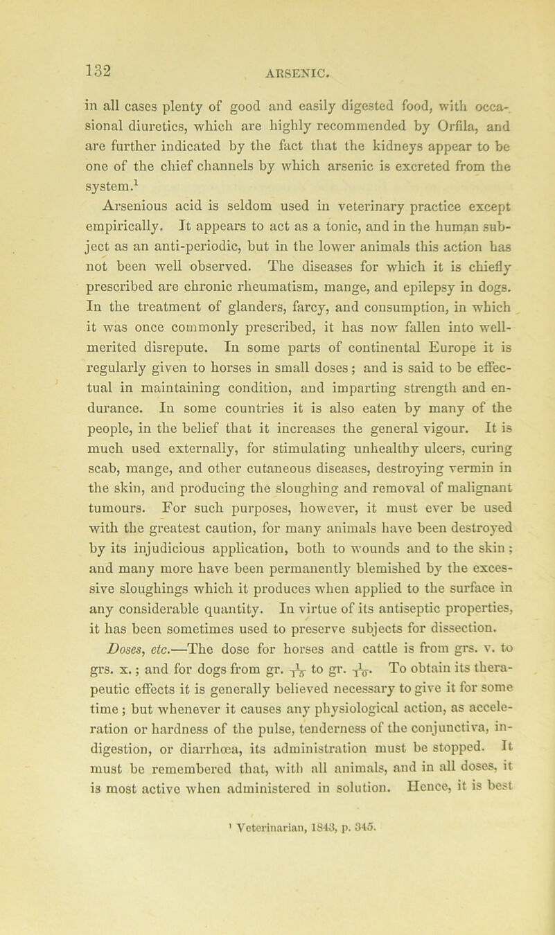 in all cases plenty of good and easily digested food, with occa- sional diuretics, which are highly recommended by Orfila, and are further indicated by the fact that the kidneys appear to be one of the chief channels by which arsenic is excreted from the system.1 Arsenious acid is seldom used in veterinary practice except empirically. It appears to act as a tonic, and in the human sub- ject as an anti-periodic, but in the lower animals this action has not been well observed. The diseases for which it is chiefly prescribed are chronic rheumatism, mange, and epilepsy in dogs. In the treatment of glanders, farcy, and consumption, in which it was once commonly prescribed, it has now fallen into well- merited disrepute. In some parts of continental Europe it is regularly given to horses in small doses; and is said to be effec- tual in maintaining condition, and imparting strength and en- durance. In some countries it is also eaten by many of the people, in the belief that it increases the general vigour. It is much used externally, for stimulating unhealthy ulcers, curing scab, mange, and other cutaneous diseases, destroying vermin in the skin, and producing the sloughing and removal of malignant tumours. For such purposes, however, it must ever be used with the greatest caution, for many animals have been destroyed by its injudicious application, both to wounds and to the skin ; and many more have been permanently blemished by the exces- sive sloughings which it produces when applied to the surface in any considerable quantity. In virtue of its antiseptic properties, it has been sometimes used to preserve subjects for dissection. Doses, etc.—The dose for horses and cattle is from grs. v. to grs. x.; and for dogs from gr. ^ to gr. To obtain its thera- peutic effects it is generally believed necessary to give it for some time ; but whenever it causes any physiological action, as accele- ration or hardness of the pulse, tenderness of the conjunctiva, in- digestion, or diarrhoea, its administration must be stopped. It must be remembered that, with all animals, and in all doses, it is most active when administered in solution. Hence, it is best