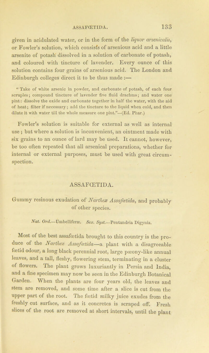 given in acidulated water, or in the form of the liquor arsenicalis, or Fowler’s solution, which consists of arsenious acid and a little arsenite of potash' dissolved in a solution of carbonate of potash, and coloured with tincture of lavender. Every ounce of this solution contains four grains of arsenious acid. The London and Edinburgh colleges direct it to be thus made :— “ Take of white arsenic in powder, and carbonate of potash, of each four scruples; compound tincture of lavender five fluid drachms; and water one pint: dissolve the oxide and carbonate together in half the water, with the aid of heat; filter if necessary ; add the tincture to the liquid when cold, and then dilute it with water till the whole measure one pint.”—(Ed. Phar.) Fowler’s solution is suitable for external as well as internal use ; but where a solution is inconvenient, an ointment made with six grains to an ounce of lard may be used. It cannot, however, be too often repeated that all arsenical preparations, whether for internal or external purposes, must be used with great circum- spection. ASSAFCETIDA. Gummy resinous exudation of Narthex Assafcetida, and probably of other species. Nat. Ord.—Umbelliferse. Sex. Syst.—Pentandria Digynia. Most of the best assafcetida brought to this country is the pro- duce of the Narthex Assafcetida—a plant witli a disagreeable fcetid odour, a long black perennial root, large pocony-like annual leaves, and a tall, fleshy, flowering stem, terminating in a cluster of flowers. The plant grows luxuriantly in Persia and India, and a fine specimen may now be seen in the Edinburgh Botanical Garden. When the plants are four years old, the leaves and stem are removed, and some time after a slice is cut from the upper part of the root. The foetid milky juice exudes from the freshly cut surface, and as it concretes is scraped off. Fresh slices of the root are removed at short intervals, until the plant