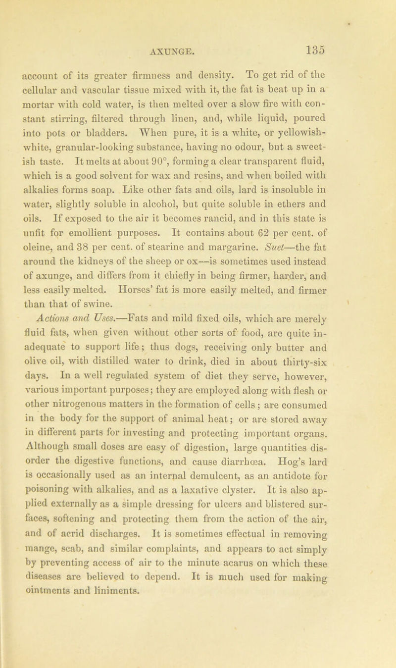 account of its greater firmness and density. To get rid of the cellular and vascular tissue mixed with it, the fat is beat up in a mortar with cold water, is then melted over a slow fire with con- stant stirring, filtered through linen, and, while liquid, poured into pots or bladders. When pure, it is a white, or yellowish- white, granular-looking substance, having no odour, but a sweet- ish taste. It melts at about 90°, forming a clear transparent fluid, which is a good solvent for wax and resins, and when boiled with alkalies forms soap. Like other fats and oils, lard is insoluble in water, slightly soluble in alcohol, but quite soluble in ethers and oils. If exposed to the air it becomes rancid, and in this state is unfit for emollient purposes. It contains about 62 per cent, of oleine, and 38 per cent, of stearine and margarine. Suet—the fat around the kidneys of the sheep or ox—is sometimes used instead of axunge, and differs from it chiefly in being firmer, harder, and less easily melted. Horses’ fat is more easily melted, and firmer than that of swine. Actions and Uses.—Fats and mild fixed oils, which are merely fluid fats, when given without other sorts of food, are quite in- adequate to support life; thus dogs, receiving only butter and olive oil, with distilled water to drink, died in about thirty-six days. In a well regulated system of diet they serve, however, various important purposes; they are employed along with flesh or other nitrogenous matters in the formation of cells ; are consumed in the body for the support of animal heat; or are stored away in different parts for investing and protecting important organs. Although small doses are easy of digestion, large quantities dis- order the digestive functions, and cause diarrhoea. Hog’s lard is occasionally used as an internal demulcent, as an antidote for poisoning with alkalies, and as a laxative clyster. It is also ap- plied externally as a simple dressing for ulcers and blistered sur- faces, softening and protecting them from the action of the air, and of acrid discharges. It is sometimes effectual in removing mange, scab, and similar complaints, and appears to act simply by preventing access of air to the minute acarus on which these diseases are believed to depend. It is much used for making ointments and liniments.