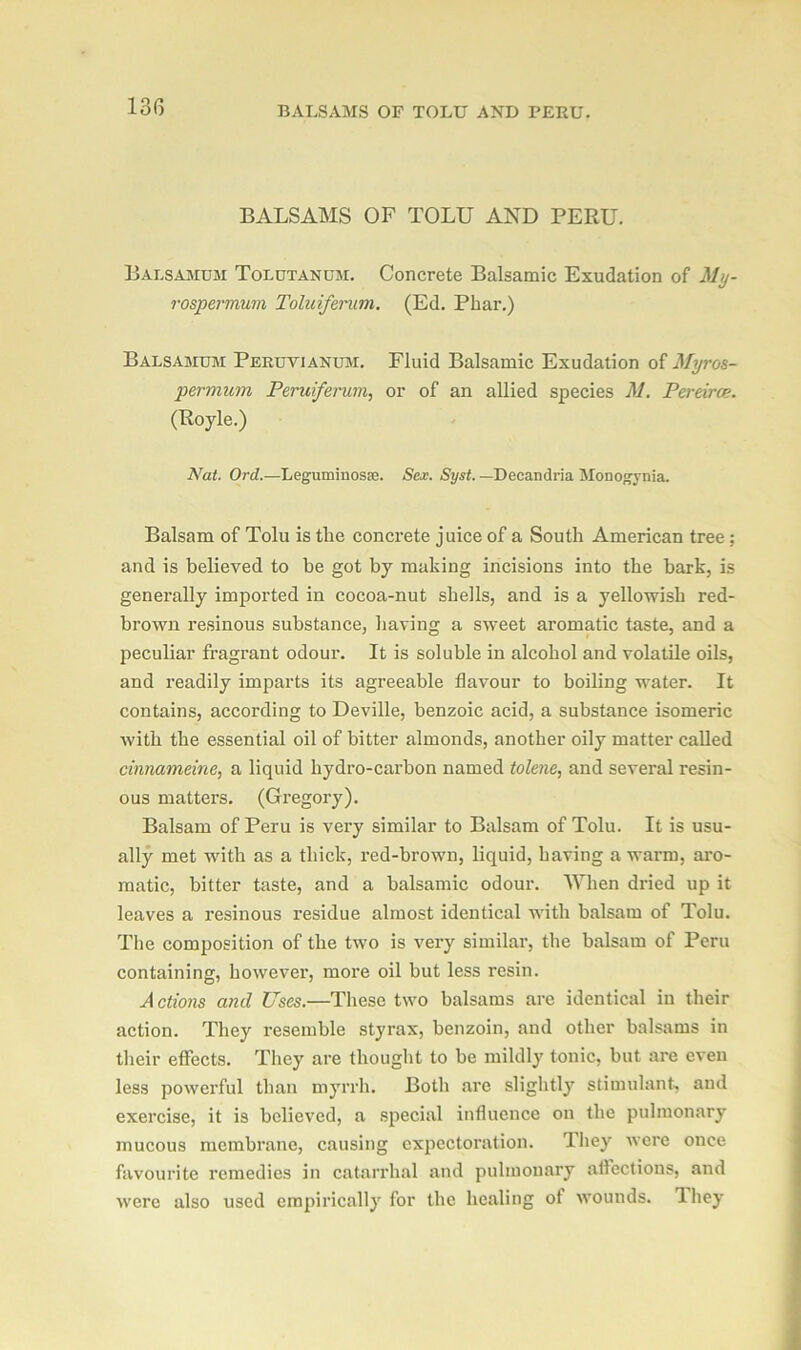 BALSAMS OF TOLU AND PERU. BALSAMS OF TOLU AND PERU. Balsamum Tolutanum. Concrete Balsamic Exudation of My- rospermum Toluiferum. (Ed. Phar.) Balsamum Peruvianum. Fluid Balsamic Exudation of Myros- permum Peruiferum, or of an allied species M. Pereirce. (Royle.) Nat. Ord.—Leguminosse. Sex. Syst. — Decandria Monogynia. Balsam of Tolu is the concrete juice of a South American tree; and is believed to he got by making incisions into the bark, is generally imported in cocoa-nut shells, and is a yellowish red- brown resinous substance, having a sweet aromatic taste, and a peculiar fragrant odour. It is soluble in alcohol and volatile oils, and readily imparts its agreeable flavour to boiling water. It contains, according to Deville, benzoic acid, a substance isomeric with the essential oil of bitter almonds, another oily matter called cinnameine, a liquid hydro-carbon named tolene, and several resin- ous matters. (Gregory). Balsam of Peru is very similar to Balsam of Tolu. It is usu- ally met with as a thick, red-brown, liquid, having a warn, aro- matic, bitter taste, and a balsamic odour. When dried up it leaves a resinous residue almost identical with balsam of Tolu. The composition of the two is very similar, the balsam of Peru containing, however’, more oil but less resin. Actions and Uses.—These two balsams are identical in their action. They resemble styrax, benzoin, and other balsams in their effects. They are thought to be mildly tonic, but are even less powerful than myrrh. Both are slightly stimulant, and exercise, it is believed, a special influence on the pulmonary mucous membrane, causing expectoration. They were once favourite remedies in catarrhal and pulmonary affections, and were also used empirically for the healing of wounds. Ihey