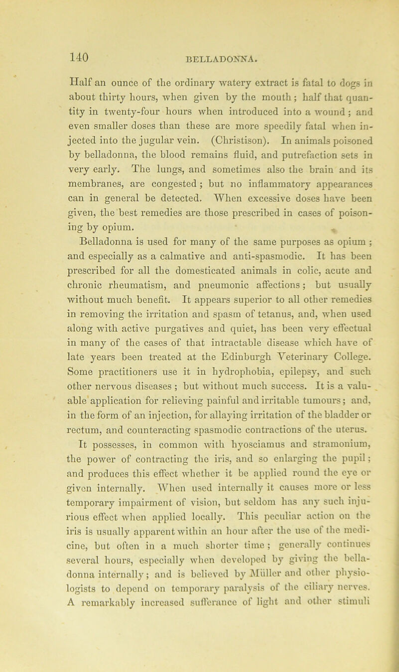 Half an ounce of the ordinary watery extract is fatal to dogs in about thirty hours, when given by the mouth ; half that quan- tity in twenty-four hours when introduced into a wound ; and even smaller doses than these are more speedily fatal when in- jected into the jugular vein. (Christison). In animals poisoned by belladonna, the blood remains fluid, and putrefaction sets in very early. The lungs, and sometimes also the brain and its membranes, are congested ; but no inflammatory appearances can in general be detected. When excessive doses have been given, the best remedies are those prescribed in cases of poison- ing by opium. Belladonna is used for many of the same purposes as opium ; and especially as a calmative and anti-spasmodic. It has been prescribed for all the domesticated animals in colic, acute and chronic rheumatism, and pneumonic affections; but usually without much benefit. It appears superior to all other remedies in removing the irritation and spasm of tetanus, and, when used along with active purgatives and quiet, has been very effectual in many of the cases of that intractable disease which have of late years been treated at the Edinburgh Veterinary College. Some practitioners use it in hydrophobia, epilepsy, and such other nervous diseases ; but without much success. It is a valu- able application for relieving painful and irritable tumours; and, in the form of an injection, for allaying irritation of the bladder or rectum, and counteracting spasmodic contractions of the uterus. It possesses, in common with hyosciamus and stramonium, the power of contracting the iris, and so enlarging the pupil; and produces this effect whether it be applied round the eye or given internally. When used internally it causes more or less temporary impairment of vision, but seldom has any such inju- rious effect when applied locally. This peculiar action on the iris is usually apparent within an hour after the use of the medi- cine, but often in a much shorter time ; generally continues several hours, especially when developed by giving the bella- donna internally; and is believed by Muller and other physio- logists to depend on temporary paralysis of the ciliary nerves. A remarkably increased sufferance of light and other stimuli