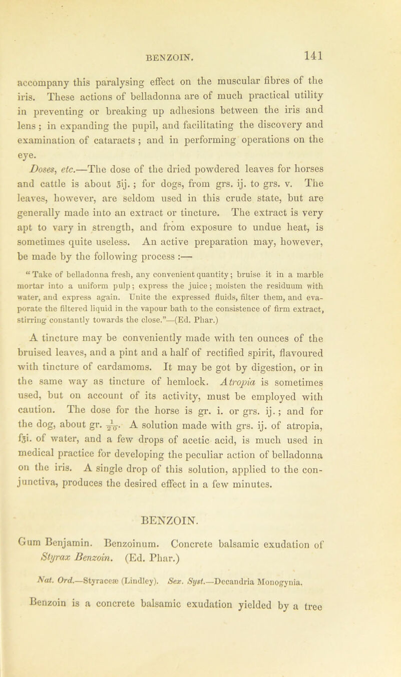 accompany this paralysing effect on the muscular fibres of the iris. These actions of belladonna are of much practical utility in preventing or breaking up adhesions between the iris and lens ; in expanding the pupil, and facilitating the discovery and examination of cataracts ; and in performing operations on the eye. Doses, etc.—The dose of the dried powdered leaves for horses and cattle is about §ij. ; for dogs, from grs. ij. to grs. v. The leaves, however, are seldom used in this crude state, but are generally made iuto an extract or tincture. The extract is very apt to vary in strength, and from exposure to undue heat, is sometimes quite useless. An active preparation may, however, be made by the following process :— “ Take of belladonna fresh, any convenient quantity; bruise it in a marble mortar into a uuiform pulp; express the juice; moisten the residuum with water, and express again. Unite the expressed fluids, filter them, and eva- porate the filtered liquid in the vapour bath to the consistence of firm extract, stirring constantly towards the close.”—(Ed. Phar.) A tincture may be conveniently made with ten ounces of the bruised leaves, and a pint and a half of rectified spirit, flavoured with tincture of cardamoms. It may be got by digestion, or in the same way as tincture of hemlock. Atropia is sometimes used, but on account of its activity, must be employed with caution. The dose for the horse is gr. i. or grs. ij.; and for the dog, about gr. A solution made with grs. ij. of atropia, fji. of water, and a few drops of acetic acid, is much used in medical practice for developing the peculiar action of belladonna on the iris. A single drop of this solution, applied to the con- junctiva, produces the desired effect in a few minutes. BENZOIN. Gum Benjamin. Benzoinum. Concrete balsamic exudation of Styrax Benzoin. (Ed. Phar.) Nat. Ord—Styrace® (Lindley). Sex. Syst.— Decandria Monogynia. Benzoin is a concrete balsamic exudation yielded by a tree