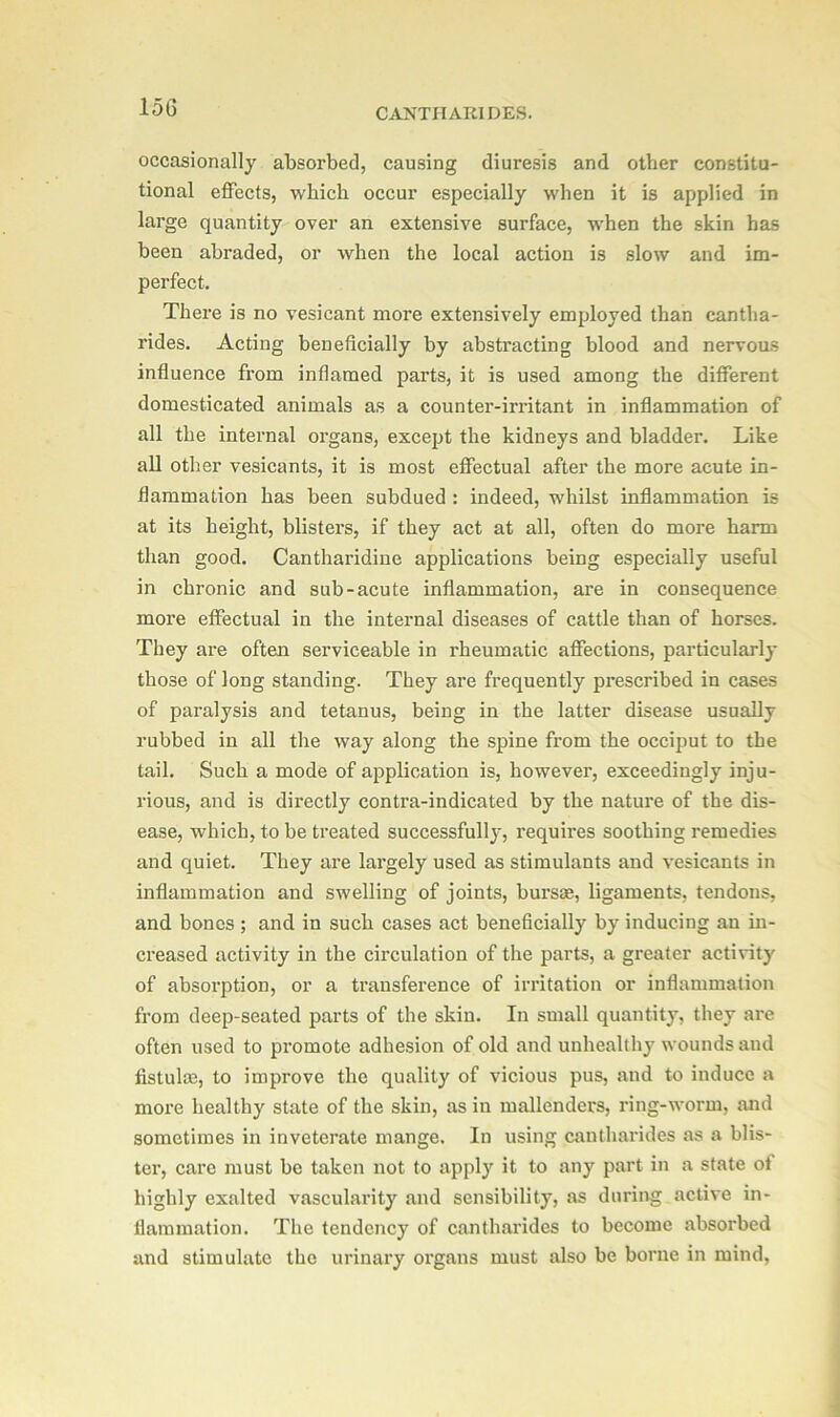 15G occasionally absorbed, causing diuresis and other constitu- tional effects, which occur especially when it is applied in large quantity over an extensive surface, when the skin has been abraded, or when the local action is slow and im- perfect. There is no vesicant more extensively employed than cantha- rides. Acting beneficially by abstracting blood and nervous influence from inflamed parts, it is used among the different domesticated animals as a counter-irritant in inflammation of all the internal organs, except the kidneys and bladder. Like all other vesicants, it is most effectual after the more acute in- flammation has been subdued : indeed, whilst inflammation is at its height, blisters, if they act at all, often do more harm than good. Cantharidine applications being especially useful in chronic and sub-acute inflammation, are in consequence more effectual in the internal diseases of cattle than of horses. They are often serviceable in rheumatic affections, particularly those of long standing. They are frequently prescribed in cases of paralysis and tetanus, being in the latter disease usually rubbed in all the way along the spine from the occiput to the tail. Such a mode of application is, howevei', exceedingly inju- rious, and is directly contra-indicated by the nature of the dis- ease, which, to be treated successfully, requires soothing remedies and quiet. They are largely used as stimulants and vesicants in inflammation and swelling of joints, bursae, ligaments, tendons, and bones ; and in such cases act beneficially by inducing an in- creased activity in the circulation of the parts, a greater activity of absorption, or a transference of irritation or inflammation from deep-seated parts of the skin. In small quantity, they are often used to promote adhesion of old and unhealthy wounds and fistulas, to improve the quality of vicious pus, and to induce a more healthy state of the skin, as in mallcnders, ring-worm, and sometimes in inveterate mange. In using cantharides as a blis- ter, care must be taken not to apply it to any part in a state of highly exalted vascularity and sensibility, as during active in- flammation. The tendency of cantharides to become absorbed and stimulate the urinary organs must also be borne in mind,