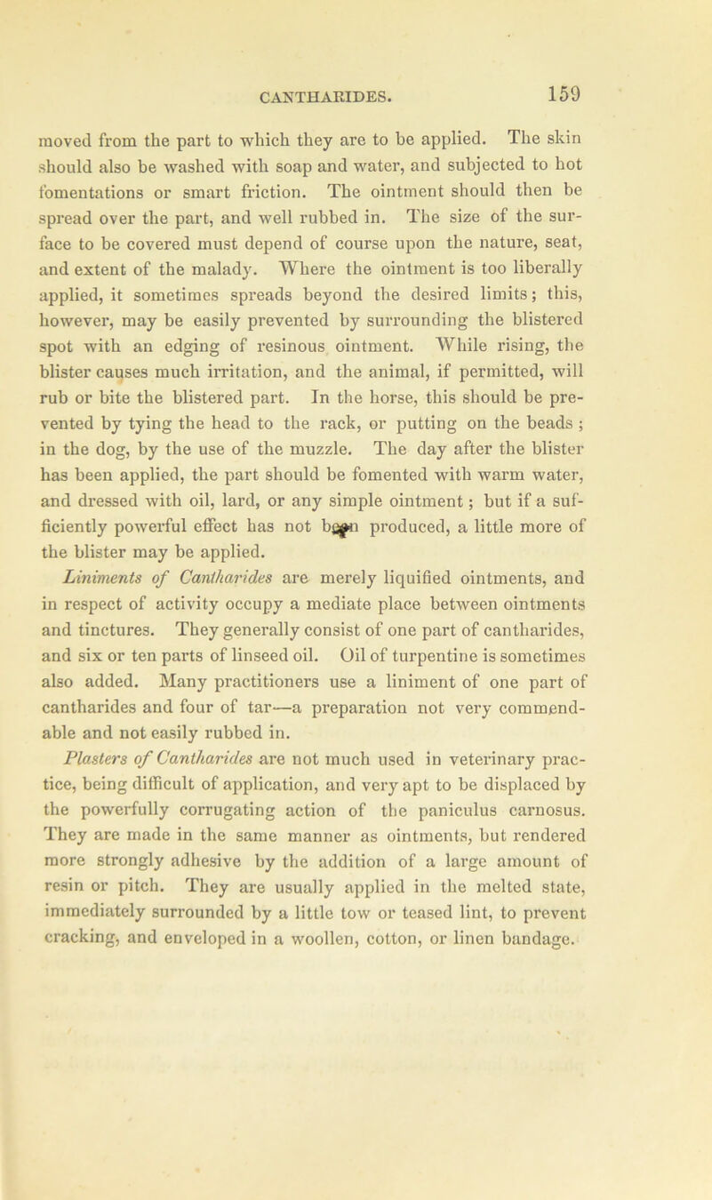 moved from the part to which they are to be applied. The skin should also be washed with soap and water, and subjected to hot fomentations or smart friction. The ointment should then be spread over the part, and well rubbed in. The size of the sur- face to be covered must depend of course upon the nature, seat, and extent of the malady. Where the ointment is too liberally applied, it sometimes spreads beyond the desired limits; this, however, may be easily prevented by surrounding the blistered spot with an edging of resinous ointment. While rising, the blister causes much irritation, and the animal, if permitted, will rub or bite the blistered part. In the horse, this should be pre- vented by tying the head to the rack, or putting on the beads ; in the dog, by the use of the muzzle. The day after the blister has been applied, the part should be fomented with warm water, and dressed with oil, lard, or any simple ointment; but if a suf- ficiently powerful effect has not bfi^n produced, a little more of the blister may be applied. Liniments of Cantharides are merely liquified ointments, and in respect of activity occupy a mediate place between ointments and tinctures. They generally consist of one part of cantharides, and six or ten parts of linseed oil. Oil of turpentine is sometimes also added. Many practitioners use a liniment of one part of cantharides and four of tar—a preparation not very commend- able and not easily rubbed in. Plasters of Cantharides are not much used in veterinary prac- tice, being difficult of application, and very apt to be displaced by the powerfully corrugating action of the paniculus carnosus. They are made in the same manner as ointments, but rendered more strongly adhesive by the addition of a large amount of resin or pitch. They are usually applied in the melted state, immediately surrounded by a little tow or teased lint, to prevent cracking, and enveloped in a woollen, cotton, or linen bandage.