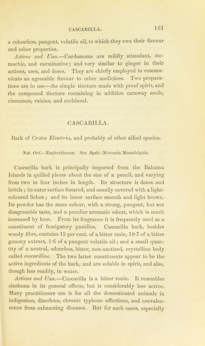 CASCARILLA. 1G1 a colourless, pungent, volatile oil, to which they owe their flavour and other properties. Actions and Uses.—Cardamoms are mildly stimulant, sto- machic, and carminative; and very similar to ginger in their actions, uses, and doses. They are chiefly employed to commu- nicate an agreeable flavour to other medicines. Two prepara- tions are in use—the simple tincture made with proof spirit, and the compound tincture containing in addition caraway seeds, cinnamon, raisins, and cochineal. CASCARILLA. Bark of Croton Eleuteria, and probably of other allied species. Nat. Ord.—Euphorbiaceae. Sex. Sysl.—Moncecia Monadelphia. Cascarilla bark is pi’incipally imported from the Bahama Islands in quilled pieces about the size of a pencil, and varying from two to four inches in length. Its structure is dense and brittle; its outer surface fissured, and usually covered with a light- coloured lichen ; and its inner surface smooth and light brown. Its powder has the same colour, with a strong, pungent, but not disagreeable taste, and a peculiar aromatic odour, which is much increased by heat. From its fragrance it is frequently used as a constituent of fumigatory pastilles. Cascarilla bark, besides woody fibre, contains 15 per cent, of a bitter resin, 18-7 of a bitter gummy extract, 1*6 of a pungent volatile oil; and a small quan- tity of a neutral, odourless, bitter, non-azotized, crystalline body called cascarilline. The two latter constituents appear to be the active ingredients of the bark, and are soluble in spirit, and also, though less readily, in water. Actions and Uses.—Cascarilla is a bitter tonic. It resembles cinchona in its general effects, but is considerably less active. Many practitioners use it for all the domesticated animals in indigestion, diarrhoea, chronic typhous affections, and convales- cence from exhausting diseases. But for such cases, especially