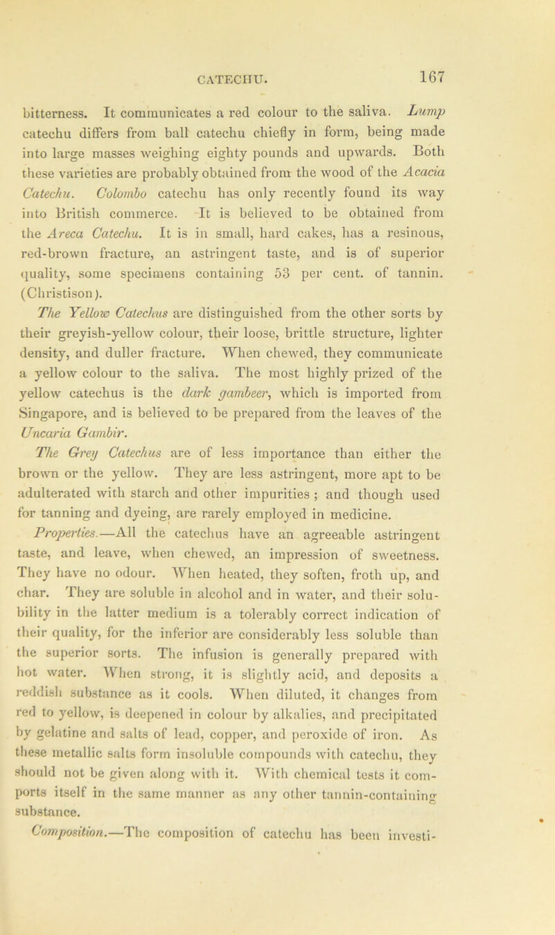 bitterness. It communicates a red colour to the saliva. Lump catechu differs from ball catechu chiefly in form, being made into large masses weighing eighty pounds and upwards. Both these varieties are probably obtained from the wood of the Acacia Catechu. Colombo catechu has only recently found its way into British commerce. It is believed to be obtained from the Areca Catechu. It is in small, hard cakes, has a resinous, red-brown fracture, an astringent taste, and is of superior quality, some specimens containing 58 per cent, of tannin. (Christison). The Yellow Catechus are distinguished from the other sorts by their greyish-yellow colour, their loose, brittle structure, lighter density, and duller fracture. When chewed, they communicate a yellow colour to the saliva. The most highly prized of the yellow catechus is the dark gambeer, which is imported from Singapore, and is believed to be prepared from the leaves of the Uncar ia Gambir. The Greg Catechus are of less importance than either the brown or the yellow. They are less astringent, more apt to be adulterated with starch and other impurities ; and though used for tanning and dyeing, are rarely employed in medicine. Properties.—All the catechus have an agreeable astringent taste, and leave, when chewed, an impression of sweetness. They have no odour. When heated, they soften, froth up, and char. They are soluble in alcohol and in water, and their solu- bility in the latter medium is a tolerably correct indication of their quality, for the inferior are considerably less soluble than the superior sorts. The infusion is generally prepared with hot water. When strong, it is slightly acid, and deposits a reddish substance as it cools. When diluted, it changes from red to yellow, is deepened in colour by alkalies, and precipitated by gelatine and salts of lead, copper, and peroxide of iron. As these metallic salts form insoluble compounds with catechu, they should not be given along with it. With chemical teats it com- ports itself in the same manner as any other tannin-containing substance. Composition.—The composition of catechu has been investi-