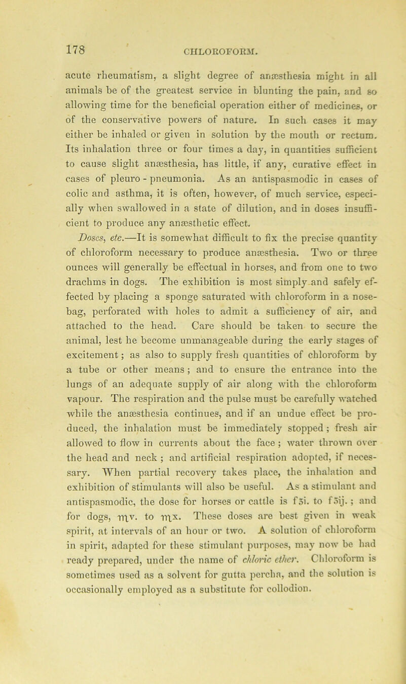 acute rheumatism, a slight degree of anaesthesia might in all animals be of the greatest service in blunting the pain, and so allowing time for the beneficial operation either of medicines, or of the conservative powers of nature. In such cases it may either be inhaled or given in solution by the mouth or rectum. Its inhalation three or four times a day, in quantities sufficient to cause slight anaesthesia, has little, if any, curative effect in cases of pleuro - pneumonia. As an antispasmodic in cases of colic and asthma, it is often, however, of much service, especi- ally when swallowed in a state of dilution, and in doses insuffi- cient to produce any anaesthetic effect. Doses, etc.—It is somewhat difficult to fix the precise quantity of chloroform necessary to produce anesthesia. Two or three ounces will generally be effectual in horses, and from one to two drachms in dogs. The exhibition is most simplyand safely ef- fected by placing a sponge saturated with chloroform in a nose- bag, perforated with holes to admit a sufficiency of air, and attached to the head. Care should be taken to secure the animal, lest he become unmanageable during the early stages of excitement; as also to supply fresh quantities of chloroform by a tube or other means ; and to ensure the entrance into the lungs of an adequate supply of air along with the chloroform vapour. The respiration and the pulse must be carefully watched while the anaesthesia continues, and if an undue effect be pro- duced, the inhalation must be immediately stopped ; fresh air allowed to flow in currents about the face ; water thrown over the head and neck ; and artificial respiration adopted, if neces- sary. When partial recovery takes place, the inhalation and exhibition of stimulants will also be useful. As a stimulant and antispasmodic, the dose for horses or cattle is f 5i. to f5ij.; and for dogs, rn.v. to rqx. These doses are best given in weak spirit, at intervals of an hour or two. A solution of chloroform in spirit, adapted for these stimulant purposes, may now be had ready prepared, under the name of chloric ether. Chloroform is sometimes used as a solvent for gutta percha, and the solution is occasionally employed as a substitute for collodion.