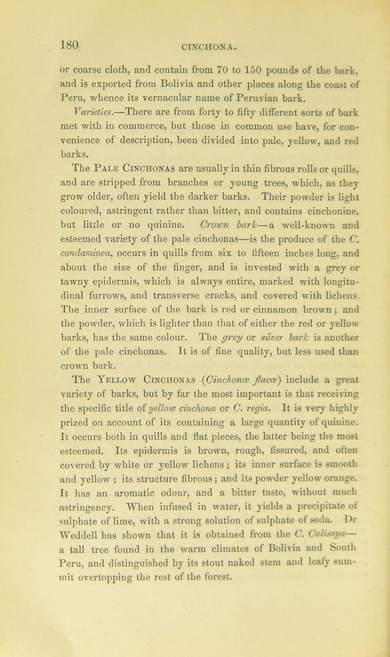 or coarse cloth, and contain from 70 to 150 pounds of the bark, and is exported from Bolivia and other places along the coast of Peru, whence its vernacular name of Peruvian bark. Varieties.—There are from forty to fifty different sorts of bark met with in commerce, but those in common use have, for con- venience of description, been divided into pale, yellow, and red barks. The Pale Cinchonas are usually in thin fibrous rolls or quills, and are stripped from branches or young trees, which, as they grow older, often yield the darker barks. Their powder is light coloured, astringent rather than bitter, and contains cinchonine, but little or no quinine. Crown lark—a well-known and esteemed variety of the pale cinchonas—is the produce of the C. condaminea, occurs in quills from six to fifteen inches long, and about the size of the finger, and is invested with a grey or tawny epidermis, which is always entire, marked with longitu- dinal furrows, and transverse cracks, and covered with lichens. The inner surface of the bark is red or cinnamon brown; and the powder, which is lighter than that of either the red or yellow barks, has the same colour. The grey or silver hark is another of the pale cinchonas. It is of fine quality, but less used than crown bark. The Yellow Cinchonas (Cinchonce flavoe) include a great variety of barks, but by far the most important is that receiving the specific title of yellow cinchona or C. regia. It is very highly prized on account of its containing a large quantity of quinine. It occurs both in quills and flat pieces, the latter being the most esteemed. Its epidermis is brown, rough, fissured, and often covered by white or yellow lichens ; its inner surface is smooth and yellow ; its structure fibrous ; and its powder yellow orange. It has an aromatic odour, and a bitter taste, without much astringency. When infused in water, it yields a precipitate of sulphate of lime, with a strong solution of sulphate of soda. Dr Weddell has shown that it is obtained from the C. Calisaya— a tall tree found in the warm climates of Bolivia and South Peru, and distinguished by its stout naked stem and leafy sum- mit overtopping the rest of the forest.