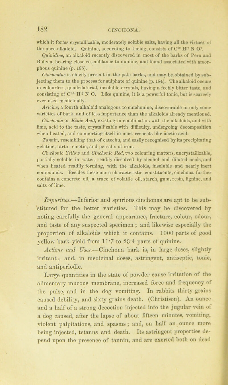 which it forms crystallizable, moderately soluble salts, having all the virtues of the pure alkaloid. Quinine, according to Liebig, consists of C20 H12 N O2. Quinidine, an alkaloid recently discovered in most of the barks of Peru and Bolivia, bearing close resemblance to quinine, and found associated with amor- phous quinine (p. 185). Cinchonine is chiefly present in the pale barks, and may be obtained by sub- jecting them to the process for sulphate of quinine (p. 184). The alkaloid occurs in colourless, quadrilaterial, insoluble crystals, having a feebly bitter taste, and consisting of C=0 H12 N O. Like quinine, it is a powerful tonic, but is scarcely ever used medicinally. Aricine, a fourth alkaloid analogous to cinchonine, discoverable in only some varieties of bark, and of less importance than the alkaloids already mentioned. Cinchonic or Kinic Acid, existing in combination with the alkaloids, and with lime, acid to the taste, crystallizable with difficulty, undergoing decomposition when heated, and comporting itself in most respects like acetic acid. Tannin, resembling that of catechu, and easily recognised by its precipitating gelatine, tartar emetic, and persalts of iron. Cinchonic Yellow and Cinchonic Red, two colouring matters, uncrystallizable, partially soluble in water, readily dissolved by alcohol and diluted acids, and when heated readily forming, with the alkaloids, insoluble and nearly inert compounds. Besides these more characteristic constituents, cinchona further contains a concrete oil, a trace of volatile oil, starch, gum, resin, lignine, and salts of lime. Impurities.—Inferior and spurious cinchonas are apt to be sub- stituted for the better varieties. This may be discovered by noting carefully the general appearance, fracture, colour, odour, and taste of any suspected specimen ; and likewise especially the proportion of alkaloids which it contains. 1000 parts of good yellow bark yield from 1T7 to 23’4 parts of quinine. Actions and Uses.—Cinchona bark is, in large doses, slightly irritant; and, in medicinal doses, astringent, antiseptic, tonic, and antiperiodic. Large quantities in the state of powder cause irritation of the alimentary mucous membrane, increased force and frequency of the pulse, and in the dog vomiting. In rabbits thirty grains caused debility, and sixty grains death. (Christison). An ounce and a half of a strong decoction injected into the jugular vein of a dog caused, after the lapse of about fifteen minutes, vomiting, violent palpitations, and spasms ; and, on half an ounce more being injected, tetanus and death. Its astringent properties de- pend upon the presence of tannin, and are exerted both on dead