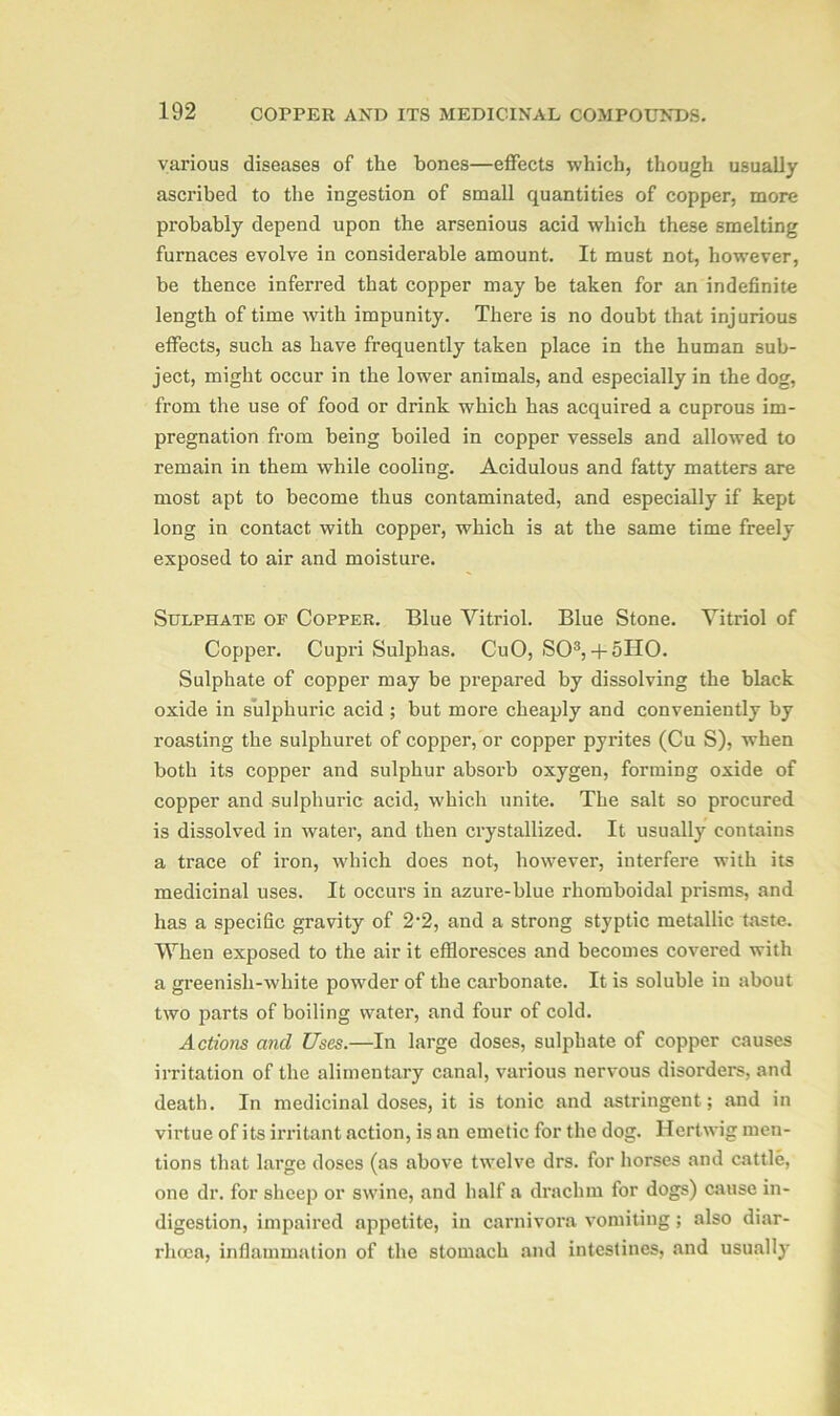 various diseases of the bones—effects which, though usually ascribed to the ingestion of small quantities of copper, more probably depend upon the arsenious acid which these smelting furnaces evolve in considerable amount. It must not, however, be thence inferred that copper may be taken for an indefinite length of time with impunity. There is no doubt that injurious effects, such as have frequently taken place in the human sub- ject, might occur in the lower animals, and especially in the dog, from the use of food or drink which has acquired a cuprous im- pregnation from being boiled in copper vessels and allowed to remain in them while cooling. Acidulous and fatty matters are most apt to become thus contaminated, and especially if kept long in contact with copper, which is at the same time freely exposed to air and moisture. Sulphate of Copper. Blue Vitriol. Blue Stone. Vitriol of Copper. Cupri Sulphas. CuO, SO3,+ 5HO. Sulphate of copper may be prepared by dissolving the black oxide in sulphuric acid ; but more cheaply and conveniently by roasting the sulphuret of copper, or copper pyrites (Cu S), when both its copper and sulphur absorb oxygen, forming oxide of copper and sulphuric acid, which unite. The salt so procured is dissolved in water, and then crystallized. It usually contains a trace of iron, which does not, however, interfere with its medicinal uses. It occurs in azure-blue rhomboidal prisms, and has a specific gravity of 2*2, and a strong styptic metallic taste. When exposed to the air it effloresces and becomes covered with a greenish-white powder of the carbonate. It is soluble in about two parts of boiling water, and four of cold. Actions and Uses.—In large doses, sulphate of copper causes irritation of the alimentary canal, various nervous disorders, and death. In medicinal doses, it is tonic and astringent; and in virtue of its irritant action, is an emetic for the dog. Ilertwig men- tions that large doses (as above twelve drs. for horses and cattle, one dr. for sheep or swine, and half a drachm for dogs) cause in- digestion, impaired appetite, in carnivora vomiting; also diar- rhcea, inflammation of the stomach and intestines, and usually