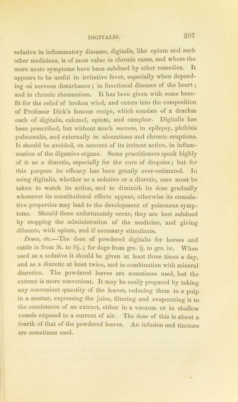 sedative in inflammatory diseases, digitalis, like opium and such other medicines, is of most value in chronic cases, and where the more acute symptoms have been subdued by other remedies. It appears to be useful in irritative fever, especially when depend- in'5, on nervous disturbance ; in functional diseases of the heart; and in chronic rheumatism. It has been given with some bene- fit for the relief of broken wind, and enters into the composition of Professor Dick’s famous recipe, which consists of a drachm each of digitalis, calomel, opium, and camphor. Digitalis has been prescribed, but without much success, in epilepsy, phthisis pulmonalis, and externally in ulcerations and chronic eruptions. It should be avoided, on account of its irritant action, in inflam- mation of the digestive organs. Some practitioners speak highly of it as a diuretic, especially for the cure of dropsies ; but for this purpose its efficacy has been greatly over-estimated. In using digitalis, whether as a sedative or a diuretic, care must be taken to watch its action, and to diminish its dose gradually whenever its constitutional effects appear, otherwise its cumula- tive properties may lead to the development of poisonous symp- toms. Should these unfortunately occur, they are best subdued by stopping the administration of the medicine, and giving diluents, with opium, and if necessary stimulants. Doses, etc.—The dose of powdered digitalis for horses and cattle is from 9i. to 5ij. ; for dogs from grs. ij. to grs. iv. When used as a sedative it should be given at least three times a day, and as a diuretic at least twice, and in combination with mineral diuretics. The powdered leaves are sometimes used, but the extract is more convenient. It may be easily prepared by taking any convenient quantity of the leaves, reducing them to a pulp in a mortar, expressing the juice, filtering and evaporating it to the consistence of an extract, either in a vacuum or in shallow vessels exposed to a current of air. The dose of this is about a fourth of that of the powdered leaves. An infusion and tincture are sometimes used.