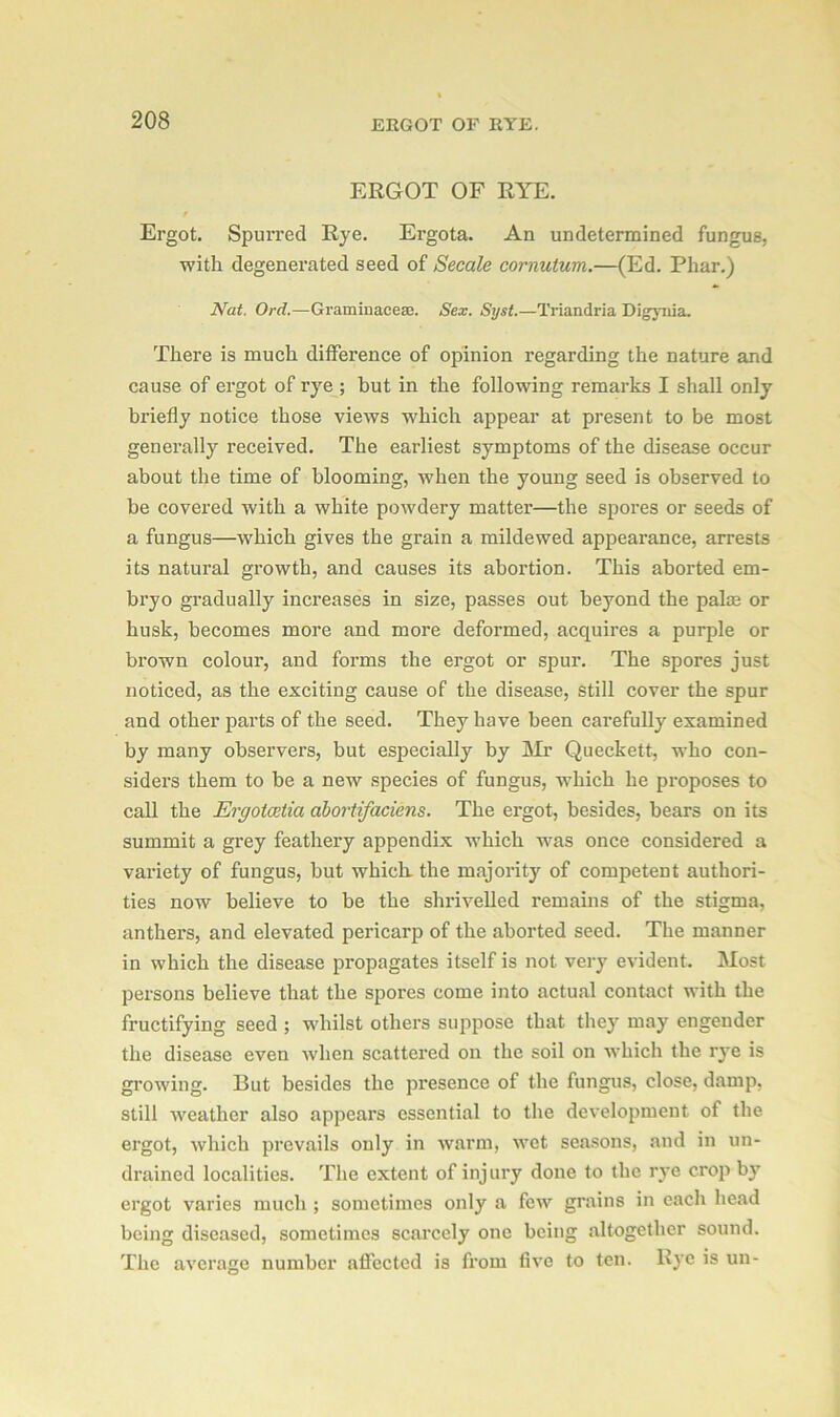 ERGOT OF RYE. Ergot. Spurred Rye. Ergota. An undetermined fungus, with degenerated seed of Secale cornutum.—(Ed. Phar.) Nat. Ord.—Graminacese. Sex. Syst.—Triandria Digynia. There is much difference of opinion regarding the nature and cause of ergot of rye ; but in the following remarks I shall only briefly notice those views which appear at present to be most generally received. The earliest symptoms of the disease occur about the time of blooming, when the young seed is observed to be covered with a white powdery matter—the spores or seeds of a fungus—which gives the grain a mildewed appearance, arrests its natural growth, and causes its abortion. This aborted em- bryo gradually increases in size, passes out beyond the palm or husk, becomes more and more deformed, acquires a purple or brown colour, and forms the ergot or spur. The spores just noticed, as the exciting cause of the disease, still cover the spur and other parts of the seed. They have been carefully examined by many observers, but especially by Mr Queckett, who con- siders them to be a new species of fungus, which he proposes to call the Ergotcetia abortifaciens. The ergot, besides, bears on its summit a grey feathery appendix which -was once considered a variety of fungus, but which, the majority of competent authori- ties now believe to be the shrivelled remains of the stigma, anthers, and elevated pericarp of the aborted seed. The manner in which the disease propagates itself is not very evident. Most persons believe that the spores come into actual contact with the fructifying seed ; whilst others suppose that they may engender the disease even when scattered on the soil on which the rye is growing. But besides the presence of the fungus, close, damp, still weather also appears essential to the development of the ergot, which prevails only in warm, wet seasons, and in un- drained localities. The extent of injury done to the rye crop by ergot varies much ; sometimes only a few grains in each head being diseased, sometimes scarcely one being altogether sound. The average number affected is from five to ten. Rye is un-
