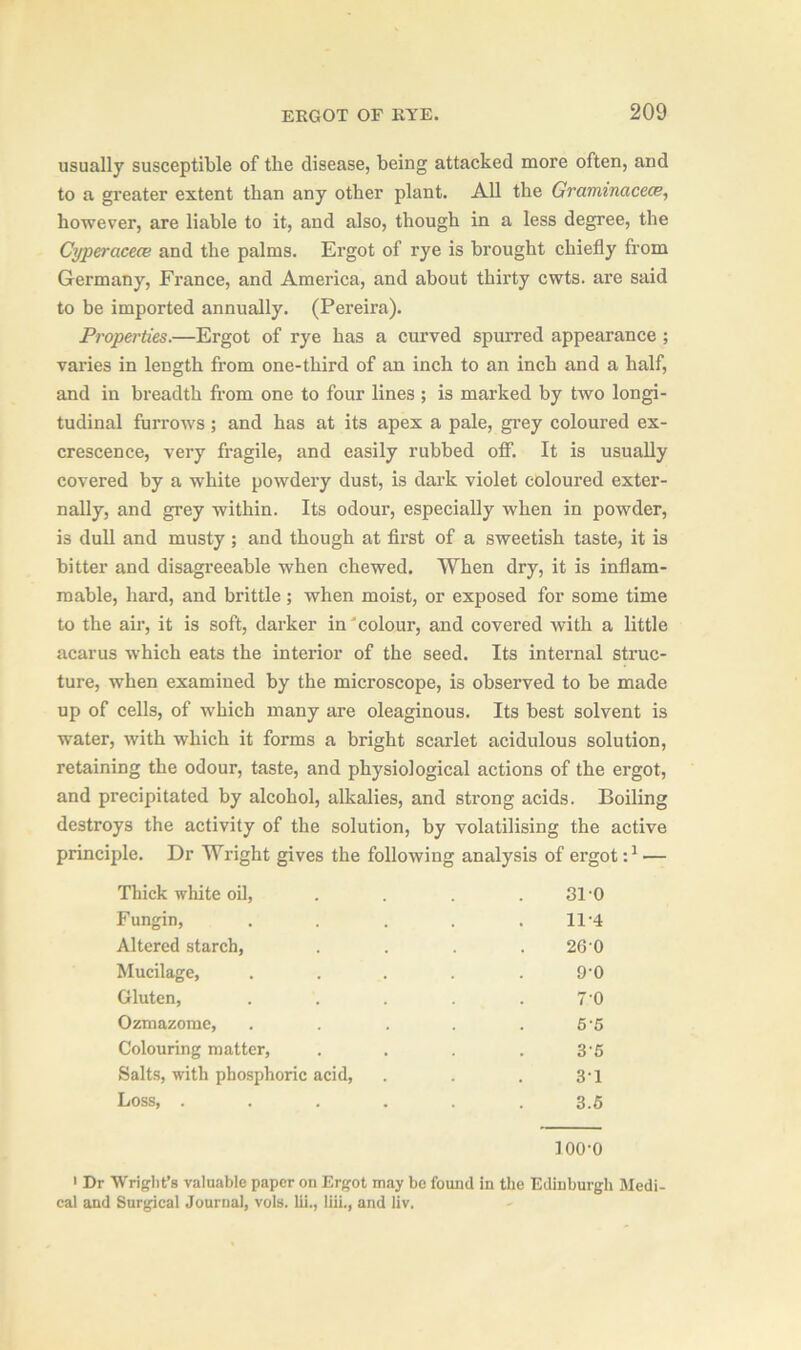 usually susceptible of the disease, being attacked more often, and to a greater extent than any other plant. All the Gramimcece, however, are liable to it, and also, though in a less degree, the Cypercicece and the palms. Ergot of rye is brought chiefly from Germany, France, and America, and about thirty cwts. are said to be imported annually. (Pereira). Properties.—Ergot of rye has a curved spurred appearance ; varies in length from one-third of an inch to an inch and a half, and in breadth from one to four lines ; is marked by two longi- tudinal furrows; and has at its apex a pale, grey coloured ex- crescence, very fragile, and easily rubbed off. It is usually covered by a white powdery dust, is dark violet coloured exter- nally, and grey within. Its odour, especially when in powder, is dull and musty ; and though at first of a sweetish taste, it is bitter and disagreeable when chewed. When dry, it is inflam- mable, hard, and brittle; when moist, or exposed for some time to the air, it is soft, darker in colour, and covered with a little acarus which eats the interior of the seed. Its internal struc- ture, when examined by the microscope, is observed to be made up of cells, of which many are oleaginous. Its best solvent is water, with which it forms a bright scarlet acidulous solution, retaining the odour, taste, and physiological actions of the ergot, and precipitated by alcohol, alkalies, and strong acids. Boiling destroys the activity of the solution, by volatilising the active principle. Dr Wright gives the following analysis of ergot:1 — Thick white oil, ... 31 0 Fungin, ..... 11*4 Altered starch, . . . 26 0 Mucilage, . . . . . 9'0 Gluten, . . . . .70 Ozmazome, . . . . .65 Colouring matter, .... 35 Salts, with phosphoric acid, . . 3-1 Loss, ...... 3.5 100-0 1 Dr Wright’s valuable paper on Ergot may be found in the Edinburgh Medi- cal and Surgical Journal, vols. lii., liii., and liv.