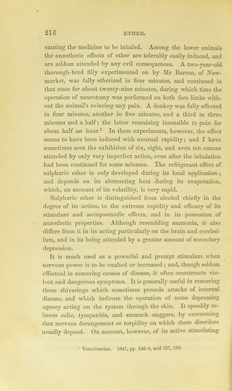 causing the medicine to be inhaled. Among the lower animals the anaesthetic effects of ether are tolerably easily induced, and are seldom attended by any evil consequences. A two-year-old thorough-bred filly experimented on by Mr Barron, of New- market, was fully etherized in four minutes, and continued in that state for about twenty-nine minutes, during which time the operation of neurotomy was performed on both fore limbs with- out the animal’s evincing any pain. A donkey was fully affected in four minutes, another in five minutes, and a third in three minutes and a half; the latter remaining insensible to pain for about half an hour.1 In these experiments, however, the effect seems to have been induced with unusual rapidity; and I have sometimes seen the exhibition of six, eight, and even ten ounces attended by only very imperfect action, even after the inhalation had been continued for some minutes. The refrigerant effect of sulphuric ether is only developed during its local application ; and depends on its abstracting heat during its evaporation, which, on account of its volatility, is very rapid. Sulphuric ether is distinguished from alcohol chiefly in the degree of its action, in the extreme rapidity and efficacy of its stimulant and antispasmodic effects, and in its possession of anaesthetic properties. Although x’esembling ammonia, it also differs from it in its acting particularly on the brain and cerebel- lum, and in its being attended by a greater amount of secondary depression. It is much used as a powerful and prompt stimulant when nervous power is to be exalted or increased ; and, though seldom effectual in removing causes of disease, it often counteracts vio- lent and dangerous symptoms. It is generally useful in removing those shiverings which sometimes precede attacks of internal disease, and which indicate the operation of some depressing agency acting on the system through the skin. It speedily re- lieves colic, tympanitis, and stomach staggers, by overcoming that nervous derangement or torpidity on which these disorders usually depend. On account, however, of its active stimulating Veterinarian. 1847, pp. 14G-8, and 197, 198.