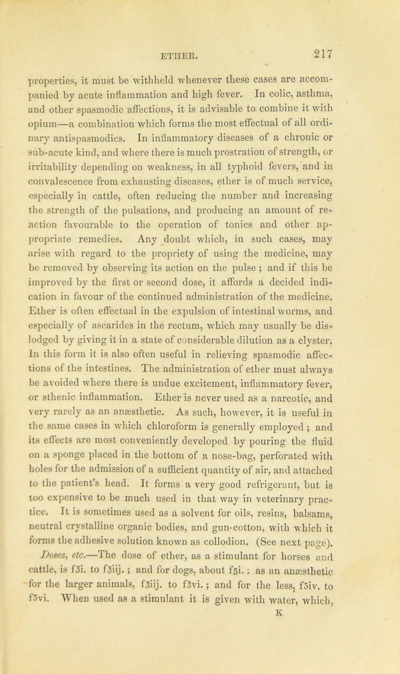 properties, it must be withheld whenever these cases are accom- panied by acute inflammation and high fever. In colic, asthma, and other spasmodic affections, it is advisable to- combine it with opium—a combination which forms the most effectual of all ordi- nary antispasmodics. In inflammatory diseases of a chronic or sub-acute kind, and where there is much prostration of strength, or irritability depending on weakness, in all typhoid fevers, and in convalescence from exhausting diseases, ether is of much service, especially in cattle, often reducing the number and increasing the strength of the pulsations, and producing an amount of re- action favourable to the operation of tonics and other ap- propriate remedies. Any doubt which, in such cases, may arise with regard to the propriety of using the medicine, may be removed by observing its action on the pulse ; and if this be improved by the first or second dose, it affords a decided indi- cation in favour of the continued administration of the medicine. Ether is often effectual in the expulsion of intestinal worms, and especially of ascarides in the rectum, which may usually be dis- lodged by giving it in a state of considerable dilution as a clyster. In this form it is also often useful in relieving spasmodic affec- tions of the intestines. The administration of ether must always be avoided where there is undue excitement, inflammatory fever, or sthenic inflammation. Ether is never used as a narcotic, and very rarely as an anesthetic. As such, however, it is useful in the same cases in which chloroform is generally employed ; and its effects are most conveniently developed by pouring the fluid on a sponge placed in the bottom of a nose-bag, perforated with holes for the admission of a sufficient quantity of air, and attached to the patient’s head. It forms a very good refrigerant, but is too expensive to be much used in that way in veterinary prac- tice. It is sometimes used as a solvent for oils, resins, balsams, neutral crystalline organic bodies, and gun-cotton, with which it forms the adhesive solution known as collodion. (See next page). Doses, etc.—The dose of ether, as a stimulant for horses and cattle, is f3i. to f3iij.; and for dogs, about f'si.: as an anmstlietic -for the larger animals, fsiij. to f3vi.; and for the less, f5iv. to fSvi. When used as a stimulant it is given with water, which, It