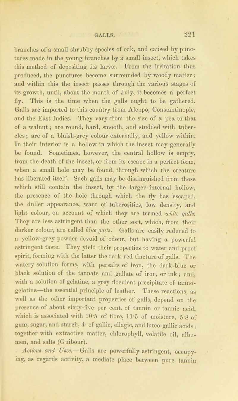 branches of a small shrubby species of oak, and caused by punc- tures made in the young branches by a small insect, which takes this method of depositing its larvaa. From the irritation thus produced, the punctures become surrounded by woody matter ; and within this the insect passes through the various stages of its growth, until, about the month of July, it becomes a perfect fly. This is the time when the galls ought to be gathered. Galls are imported to this country from Aleppo, Constantinople, and the East Indies. They vary from the size of a pea to that of a walnut; are round, hard, smooth, and studded with tuber- cles; are of a bluish-grey colour externally, and yellow within. In their interior is a hollow in which the insect may generally be found. Sometimes, however, the central hollow is empty, from the death of the insect, or from its escape in a perfect form, when a small hole may be found, through which the creature has liberated itself. Such galls may be distinguished from those which still contain the insect, by the larger internal hollow, the presence of the hole through which the fly has escaped, the duller appearance, want of tuberosities, low density, and light colour, on account of which they are termed white galls. They are less astringent than the other sort, which, from their darker colour, are called blue galls. Galls are easily reduced to a yellow-grey powder devoid of odour, but having a powerful astringent taste. They yield their properties to water and proof spirit, forming with the latter the dark-red tincture of galls. The watery solution forms, with persalts of iron, the dark-blue or black solution of the tannate and gallate of iron, or ink; and, with a solution of gelatine, a grey floculent precipitate of tanno- gelatine—the essential principle of leather. These reactions, as well as the other important properties of galls, depend on the presence of about sixty-five per cent, of tannin or tannic acid, which is associated with 1(V5 of fibre, ITS of moisture, 5*8 of gum, sugar, and starch, 4- of gallic, ellagic, and lutco-gallic acids ; together with extractive matter, chlorophyll, volatile oil, albu- men, and salts (Guibour). Actions and Uses.—Galls are powerfully astringent, occupy- ing, as regards activity, a mediate place between pure tannin