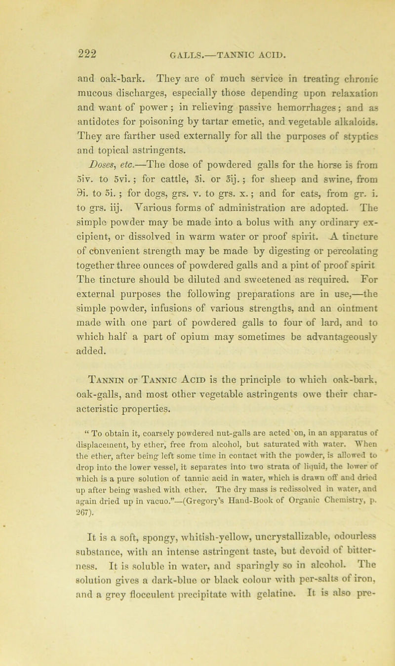 and oak-bark. They are of much service in treating chronic mucous discharges, especially those depending upon relaxation and want of power ; in relieving passive hemorrhages; and as antidotes for poisoning by tartar emetic, and vegetable alkaloids. They are farther used externally for all the purposes of styptics and topical astringents. Doses, etc.—The dose of powdered galls for the horse is from Siv. to 5vi.; for cattle, Si. or Sij.; for sheep and swine, from 9i. to 5i. ; for dogs, grs. v. to grs. x.; and for cats, from gr. i. to grs. iij. Various forms of administration are adopted. The simple powder may be made into a bolus with any ordinary ex- cipient, or dissolved in warm water or proof spirit. A tincture of convenient strength may be made by digesting or percolating together three ounces of powdered galls and a pint of proof spirit The tincture should be diluted and sweetened as required. For external purposes the following preparations are in use,—the simple powder, infusions of various strengths, and an ointment made with one part of powdered galls to four of lard, and to which half a part of opium may sometimes be advantageously added. Tannin or Tannic Acid is the principle to which oak-bark, oak-galls, and most other vegetable astringents owe their char- acteristic properties. “ To obtain it, coarsely powdered nut-galls are acted on, in an apparatus of displacement, by ether, free from alcohol, but saturated with water. When the ether, after being left some time in contact with the powder, is allowed to drop into the lower vessel, it separates into two strata of liquid, the lower of which is a pure solution of tannic acid in water, which is drawn off and dried up after being washed with ether. The dry mass is redissolved in water, and again dried up in vacuo.”—(Gregory’s Hand-Book of Organic Chemistry, p. 267). It is a soft, spongy, whitish-yellow, uncrystallizable, odourless substance, with an intense astringent taste, but devoid of bitter- ness. It is soluble in water, and sparingly so in alcohol. The solution gives a dark-blue or black colour with per-salts of iron, and a grey flocculcnt precipitate with gelatine. It is also pre-