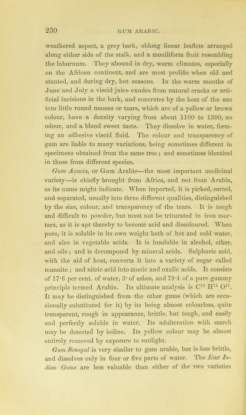 weathered aspect, a grey bark, oblong linear leaflets arranged along either side of the stalk, and a moniliforra fruit resembling the laburnum. They abound in dry, warm climates, especially on the African continent, and are most prolific when old and stunted, and during dry, hot seasons. In the warm months of June and July a viscid juice exudes from natural cracks or arti- ficial incisions in the bark, and concretes by the heat of the sun into little l’ound masses or tears, which are of a yellow or brown colour, have a density varying from about 1100 to 1300, no odour, and a bland sweet taste. They dissolve in water, form- ing an adhesive viscid fluid. The colour and transparency of gum are liable to many variations, being sometimes different in specimens obtained from the same tree; and sometimes identical in those from different species. Gum Acacia, or Gum Arabic—the most important medicinal variety—is chiefly brought from Africa, and not from Arabia, as its name might indicate. When imported, it is picked, sorted, and separated, usually into three different qualities, distinguished by the size, colour, and transparency of the tears. It is tough and difficult to powder, but must not be triturated in iron mor- tars, as it is apt thereby to become acid and discoloured. When pure, it is soluble in its own weight both of hot and cold water, and also in vegetable acids. It is insoluble in alcohol, ether, and oils ; and is decomposed by mineral acids. Sulphuric acid, with the aid of heat, converts it into a variety of sugar called mannite ; and nitric acid into mucic and oxalic acids. It consists of 17‘6 per cent, of water, 3- of ashes, and 79’4 of a pure gummy principle termed Arabin. Its ultimate analysis is C12 Hu O11. It may be distinguished from the other gums (which are occa- sionally substituted for it) by its being almost colourless, quite transparent, rough in appearance, brittle, but tough, and easily and perfectly soluble in water. Its adulteration with starch may be detected by iodine. Its yellow colour may be almost entirely removed by exposure to sunlight. Gum Senegal is very similar to gum arabic, but is less brittle, and dissolves only in four or five parts of water. The East In- dian Gums are less valuable than either of the two varieties
