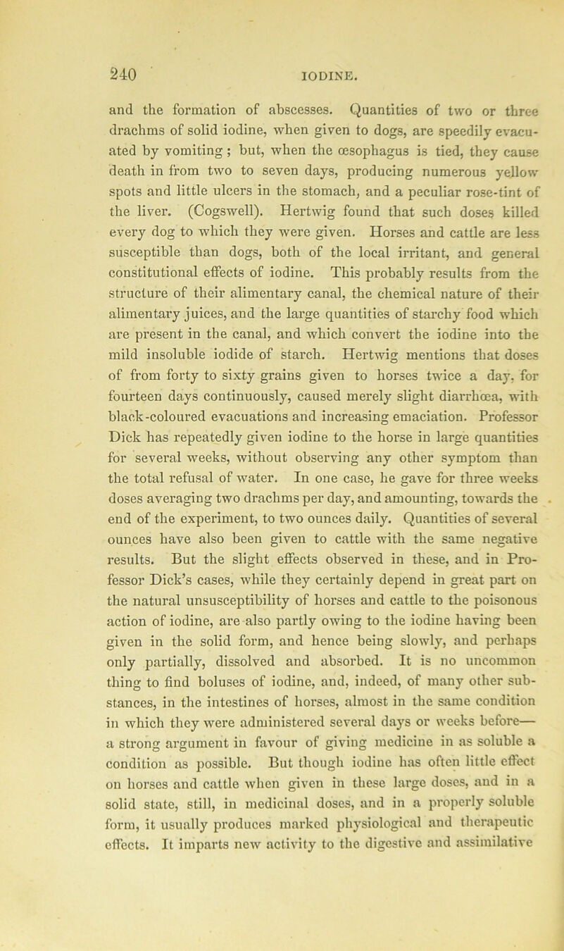 and the formation of abscesses. Quantities of two or three drachms of solid iodine, when given to dogs, are speedily evacu- ated by vomiting ; but, when the oesophagus is tied, they cause death in from two to seven days, producing numerous yellow spots and little ulcers in the stomach, and a peculiar rose-tint of the liver. (Cogswell). Hertwig found that such doses killed every dog to which they were given. Horses and cattle are less susceptible than dogs, both of the local irritant, and general constitutional effects of iodine. This probably results from the structure of their alimentary canal, the chemical nature of their alimentary juices, and the large quantities of starchy food which are present in the canal, and which convert the iodine into the mild insoluble iodide of starch. Hertwig mentions that doses of from forty to sixty grains given to horses twice a day, for fourteen days continuously, caused merely slight diarrhoea, with black-coloured evacuations and increasing emaciation. Professor Dick has repeatedly given iodine to the horse in large quantities for several weeks, without observing any other symptom than the total refusal of water. In one case, he gave for three weeks doses averaging two drachms per day, and amounting, towards the end of the experiment, to two ounces daily. Quantities of several ounces have also been given to cattle with the same negative results. But the slight effects observed in these, and in Pro- fessor Dick’s cases, while they certainly depend in great part on the natural unsusceptibility of horses and cattle to the poisonous action of iodine, are also partly owing to the iodine having been given in the solid form, and hence being slowly, and perhaps only partially, dissolved and absorbed. It is no uncommon thing to find boluses of iodine, and, indeed, of many other sub- stances, in the intestines of horses, almost in the same condition in which they were administered several days or weeks before— a strong argument in favour of giving medicine in as soluble a condition as possible. But though iodine has often little effect on horses and cattle when given in these large doses, and in a solid state, still, in medicinal doses, and in a properly soluble form, it usually produces marked physiological and therapeutic effects. It imparts new activity to the digestive and assimilative