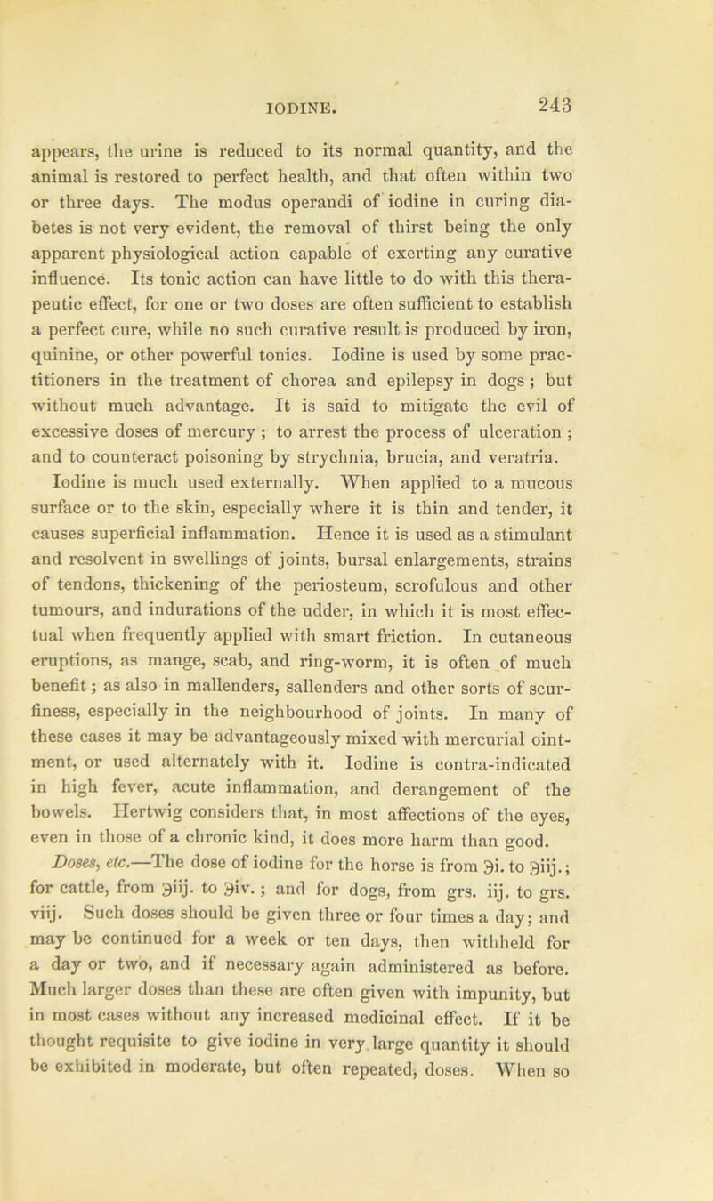 appears, the urine is reduced to its normal quantity, and the animal is restored to perfect health, and that often within two or three days. The modus operandi of iodine in curing dia- betes is not very evident, the removal of thirst being the only apparent physiological action capable of exerting any curative influence. Its tonic action can have little to do with this thera- peutic effect, for one or two doses are often sufficient to establish a perfect cure, while no such curative result is produced by iron, quinine, or other powerful tonics. Iodine is used by some prac- titioners in the treatment of chorea and epilepsy in dogs ; but without much advantage. It is said to mitigate the evil of excessive doses of mercury ; to arrest the process of ulceration ; and to counteract poisoning by strychnia, brucia, and veratria. Iodine is much used externally. When applied to a mucous surface or to the skin, especially where it is thin and tender, it causes superficial inflammation. Hence it is used as a stimulant and resolvent in swellings of joints, bursal enlargements, strains of tendons, thickening of the periosteum, scrofulous and other tumours, and indurations of the udder, in which it is most effec- tual when frequently applied with smart friction. In cutaneous eruptions, as mange, scab, and ring-worm, it is often of much benefit; as also in mallenders, sallenders and other sorts of scur- finess, especially in the neighbourhood of joints. In many of these cases it may be advantageously mixed with mercurial oint- ment, or used alternately with it. Iodine is contra-indicated in high fever, acute inflammation, and derangement of the bowels. Ilertwig considers that, in most affections of the eyes, even in those of a chronic kind, it does more harm than good. Doses, etc.—The dose of iodine for the horse is from 3i. to 3iij.; for cattle, from giij. to 3iv.; and for dogs, from grs. iij. to grs. viij. Such doses should be given three or four times a day; and may be continued for a week or ten days, then withheld for a day or two, and if necessary again administered as before. Much larger doses than these are often given with impunity, but in most cases without any increased medicinal effect. If it be thought requisite to give iodine in very large quantity it should be exhibited in moderate, but often repeated, doses. When so