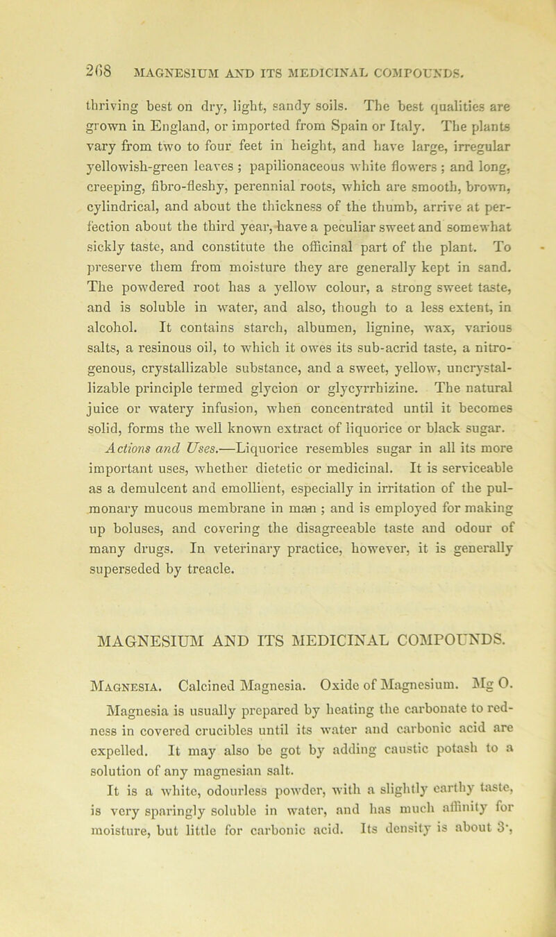 thriving best on dry, light, sandy soils. The best qualities are grown in England, or imported from Spain or Italy. The plants vary from two to four feet in height, and have large, irregular yellowish-green leaves ; papilionaceous white flowers ; and long, creeping, fibro-fleshy, perennial roots, which are smooth, brown, cylindrical, and about the thickness of the thumb, arrive at per- fection about the third year, have a peculiar sweet and somewhat sickly taste, and constitute the officinal part of the plant. To preserve them from moisture they are generally kept in sand. The powdered root has a yellow colour, a strong sweet taste, and is soluble in -water, and also, though to a less extent, in alcohol. It contains starch, albumen, lignine, wax, various salts, a resinous oil, to which it owes its sub-acrid taste, a nitro- genous, crystallizable substance, and a sweet, yellow, uncrystal- lizable principle termed glycion or glycyrrhizine. The natural juice or watery infusion, when concentrated until it becomes solid, forms the well known extract of liquorice or black sugar. Actions and Uses.—Liquorice resembles sugar in all its more important uses, whether dietetic or medicinal. It is serviceable as a demulcent and emollient, especially in irritation of the pul- monary mucous membrane in marii; and is employed for making up boluses, and covering the disagreeable taste and odour of many drugs. In veterinary practice, however, it is generally superseded by treacle. MAGNESIUM AND ITS MEDICINAL COMPOUNDS. Magnesia. Calcined Magnesia. Oxide of Magnesium. Mg O. Magnesia is usually prepared by beating the carbonate to red- ness in covered crucibles until its water and carbonic acid are expelled. It may also be got by adding caustic potash to a solution of any magnesian salt. It is a white, odourless powder, with a slightly earthy taste, is very sparingly soluble in water, and has much affinity for moisture, but little for carbonic acid. Its density is about 3',