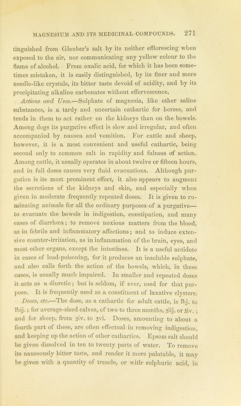 tinguislied from Glauber’s salt by its neither efflorescing when exposed to the air, nor communicating any yellow colour to the flame of alcohol. From oxalic acid, for which it has been some- times mistaken, it is easily distinguished, by its finer and more needle-like crystals, its bitter taste devoid of acidity, and by its precipitating alkaline carbonates without effervescence. Actions and Uses.—Sulphate of magnesia, like other saline substances, is a tardy and uncertain cathartic for horses, and tends in them to act rather on the kidneys than on the bowels. Among dogs its purgative effect is slow and irregular, and often accompanied by nausea and vomition. For cattle and sheep, however, it is a most convenient and useful cathartic, being second only to common- salt in rapidity and fulness of action. Among cattle, it usually operates in about twelve or fifteen hours, and in full doses causes very fluid evacuations. Although pur- gation is its most prominent effect, it also appears to augment the secretions of the kidneys and skin, and especially when given in moderate frequently repeated doses. It is given to ru- minating animals for all the ordinary purposes of a purgative— to evacuate the bowels in indigestion, constipation, and many cases of diarrhoea; to remove noxious matters from the blood, as in febrile and inflammatory affections; and to induce exten- sive counter-irritation, as in inflammation of the brain, eyes, and most other organs, except the intestines. It is a useful antidote in cases of lead-poisoning, for it produces an insoluble sulphate, and also calls forth the action of the bowels, which, in these cases, is usually much impaired. In smaller and repeated doses it acts as a diuretic; but is seldom, if ever, used for that pur- pose. It is frequently used as a constituent of laxative clysters. Doses, etc.—The dose, as a cathartic for adult cattle, is Ibj. to ftij.; for average-sized calves,, of two to three months, giij. or giv. ; and for sheep, from giv. to gvi. Doses, amounting to about a fourth part of these, are often effectual in removing indigestion, and keeping up the action of other cathartics. Epsom salt should be given dissolved in ten to twenty parts of water. To remove its nauseously bitter taste, and render it more palatable, it may be given with a quantity of treacle, or with* sulphuric acid, in