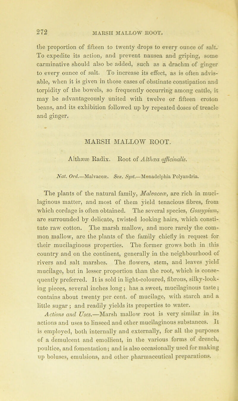 the proportion of fifteen to twenty drops to every ounce of salt. To expedite its action, and prevent nausea and griping, some carminative should also be added, such as a drachm of ginger to every ounce of salt. To increase its effect, as is often advis- able, when it is given in those cases of obstinate constipation and torpidity of the bowels, so frequently occurring among cattle, it may be advantageously united with twelve or fifteen croton beans, and its exhibition followed up by repeated doses of treacle and ginger. MARSH MALLOW ROOT. Althaeas Radix. Root of Althaea officinalis. Nat. Ord.—Malvaceae. Sex. Syst.—Monadelphia Polyandria. The plants of the natural family, Malvaceae, are rich in muci- laginous matter, and most of them yield tenacious fibres, from which cordage is often obtained. The several species, Gossypium, are surrounded by delicate, twisted looking hairs, which consti- tute raw cotton. The marsh mallow, and more rarely the com- mon mallow, are the plants of the family chiefly in request for their mucilaginous properties. The former grows both in this country and on the continent, generally in the neighbourhood of rivers and salt marshes. The flowers, stem, and leaves yield mucilage, but in lesser proportion than the root, which is conse- quently preferred. It is sold in light-coloured, fibrous, silky-look- ing pieces, several inches long ; has a sweet, mucilaginous taste ; contains about twenty per cent, of mucilage, with starch and a little sugar ; and readily yields its properties to water. Actions and Uses.—Marsh mallow root is very similar in its actions and uses to linseed and other mucilaginous substances. It is employed, both internally and externally, for all the purposes of a demulcent and emollient, in the various forms of drench, poultice, and fomentation; and is also occasionally used for making up boluses, emulsions, and other pharmaceutical preparations.