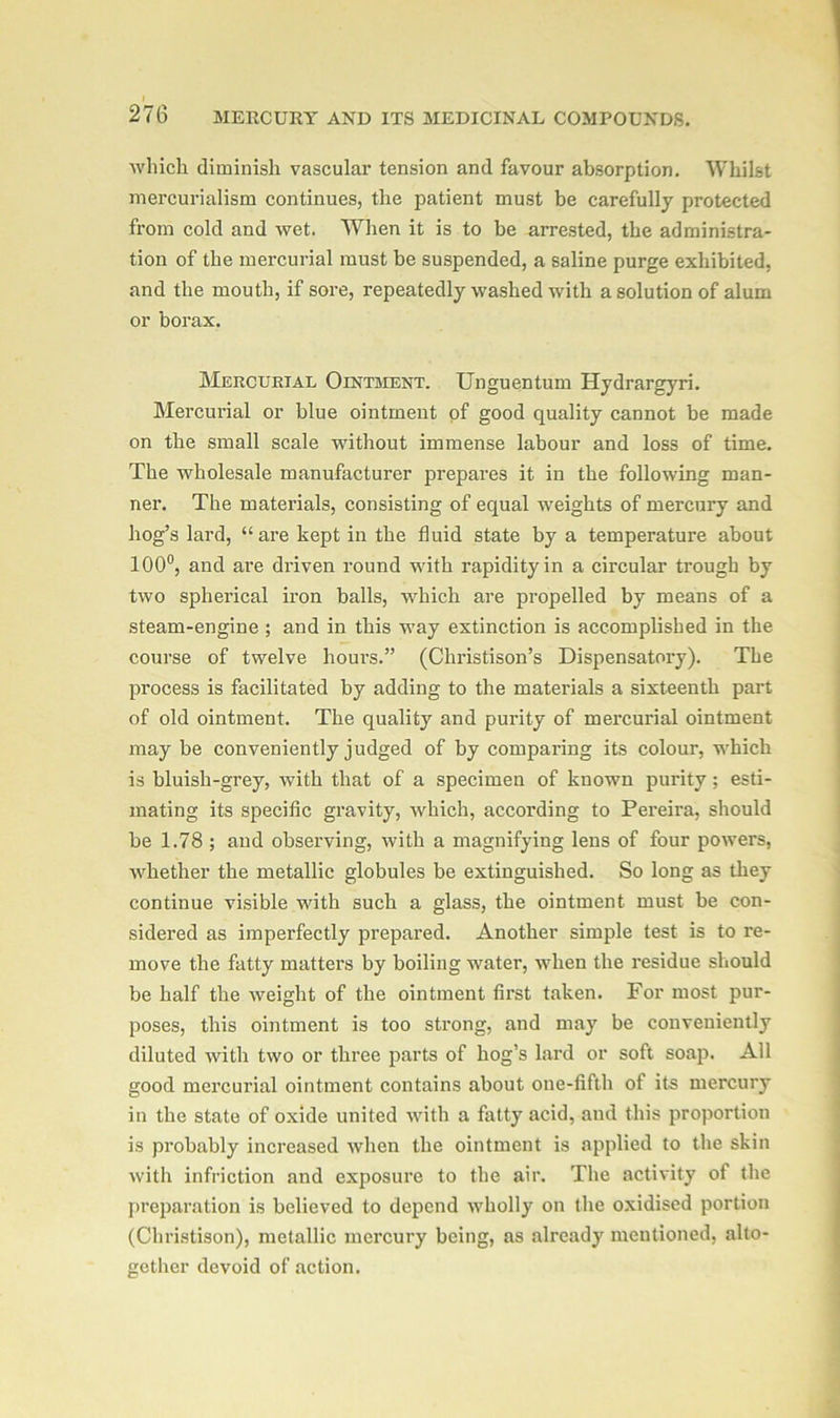 which diminish vascular tension and favour absorption. Whilst mercurialism continues, the patient must be carefully protected from cold and wet. When it is to be arrested, the administra- tion of the mercurial must be suspended, a saline purge exhibited, and the mouth, if sore, repeatedly washed with a solution of alum or borax. Mercurial Ointment. Unguentum Hydrargyri. Mercurial or blue ointment of good quality cannot be made on the small scale without immense labour and loss of time. The wholesale manufacturer prepares it in the following man- ner. The materials, consisting of equal weights of mercury and hog’s lard, “are kept in the fluid state by a temperature about 100°, and are driven round -with rapidity in a circular trough by two spherical iron balls, which are propelled by means of a steam-engine ; and in this way extinction is accomplished in the course of twelve hours.” (Christison’s Dispensatory). The process is facilitated by adding to the materials a sixteenth part of old ointment. The quality and purity of mercurial ointment may be conveniently judged of by comparing its colour, which is bluish-grey, with that of a specimen of known purity; esti- mating its specific gravity, which, according to Pereira, should be 1.78 ; and observing, with a magnifying lens of four powers, whether the metallic globules be extinguished. So long as they continue visible with such a glass, the ointment must be con- sidered as imperfectly prepared. Another simple test is to re- move the fatty matters by boiling water, when the residue should be half the weight of the ointment first taken. For most pur- poses, this ointment is too strong, and may be conveniently diluted with two or three parts of hog’s Lard or soft soap. All good mercurial ointment contains about one-fifth of its mercury in the state of oxide united with a fatty acid, and this proportion is probably increased when the ointment is applied to the skin with infriction and exposure to the air. The activity of the preparation is believed to depend wholly on the oxidised portion (Christison), metallic mercury being, as already mentioned, alto- gether devoid of action.