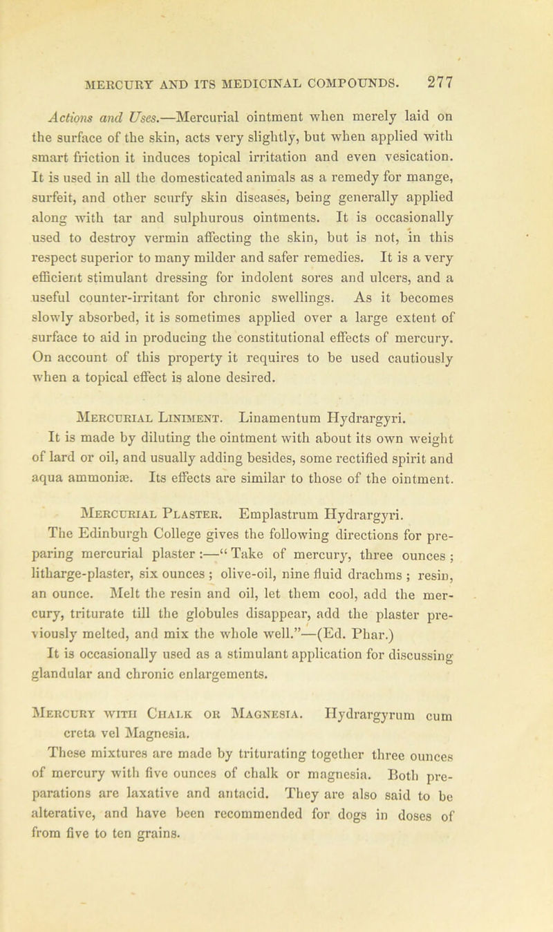 Actions and Uses.—Mercurial ointment when merely laid on the surface of the skin, acts very slightly, but when applied with smart friction it induces topical irritation and even vesication. It is used in all the domesticated animals as a remedy for mange, surfeit, and other scurfy skin diseases, being generally applied along with tar and sulphurous ointments. It is occasionally used to destroy vermin affecting the skin, but is not, in this respect superior to many milder and safer remedies. It is a very efficient stimulant dressing for indolent sores and ulcers, and a useful counter-irritant for chronic swellings. As it becomes slowly absorbed, it is sometimes applied over a large extent of surface to aid in producing the constitutional effects of mercury. On account of this property it requires to be used cautiously when a topical effect is alone desired. Mercurial Liniment. Linamentum Hydrargyri. It is made by diluting the ointment with about its own weight of lard or oil, and usually adding besides, some rectified spirit and aqua ammoniae. Its effects are similar to those of the ointment. Mercurial Plaster. Emplastrum Hydrargyi’i. The Edinburgh College gives the following directions for pre- paring mercurial plaster :—“ Take of mercury, three ounces ; litharge-plaster, six ounces ; olive-oil, nine fluid drachms ; resin, an ounce. Melt the resin and oil, let them cool, add the mer- cury, triturate till the globules disappear, add the plaster pre- viously melted, and mix the whole well.”—(Ed. Phar.) It is occasionally used as a stimulant application for discussing glandular and chronic enlax-gements. Mercury with Chalk or Magnesia. Hydrargyrum cum creta vel Magnesia. These mixtures are made by triturating together three ounces of mercury with five ounces of chalk or magnesia. Both pre- parations are laxative and antacid. They are also said to be alterative, and have been recommended for dogs in doses of from five to ten grains.