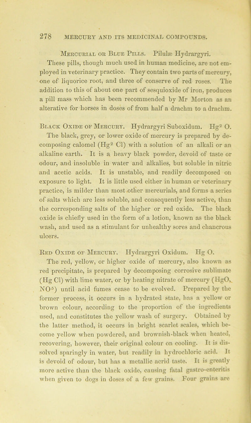 Mercoriat. or Blue Pills. Pilulae Hydrargyri. These pills, though much used in human medicine, are not em- ployed in veterinary practice. They contain two parts of mercury, one of liquorice root, and three of conserve of red roses. The addition to this of about one part of sesquioxide of iron, produces a pill mass which has been recommended by Mr Morton as an alterative for horses in doses of from half a drachm to a drachm. Black Oxide of Mercury. Hydrargyri Suboxidum. Hg2 O. The black, grey, or lower oxide of mercury is prepared by de- composing calomel (Hg2 Cl) with a solution of an alkali or an alkaline earth. It is a heavy black powder, devoid of taste or odour, and insoluble in water and alkalies, but soluble in nitric and acetic acids. It is unstable, and readily decomposed on exposure to light. It is little used either in human or veterinary practice, is milder than most .other mercurials, and forms a series of salts which are less soluble, and consequently less active, than the corresponding salts of the higher or red oxide. The black oxide is chiefly used in the form of a lotion, known as the black wash, and used as a stimulant for unhealthy sores and chancrous ulcers. Red Oxide of Mercury. Hydrargyri Oxidum. Hg O. The red, yellow, or higher oxide of mercury, also known as red precipitate, is prepared by decomposing corrosive sublimate (Hg Cl) with lime water, or by heating nitrate of mercury (HgOv NO5) until acid fumes cease to be evolved. Prepared by the former process, it occurs in a hydrated state, has a yellow or brown colour, according to the proportion of the ingredients used, and constitutes the yellow wash of surgery. Obtained by the latter method, it occurs in bright scarlet scales, which be- come yellow when powdered, and brownish-black when heated, recovering, however, their original colour on cooling. It is dis- solved sparingly in water, but readily in hydrochloric acid. It is devoid of odour, but has a metallic acrid taste. It is greatly more active than the black oxide, causing fatal gastro-enteritis when given to dogs in doses of a few grains. Four grains arc