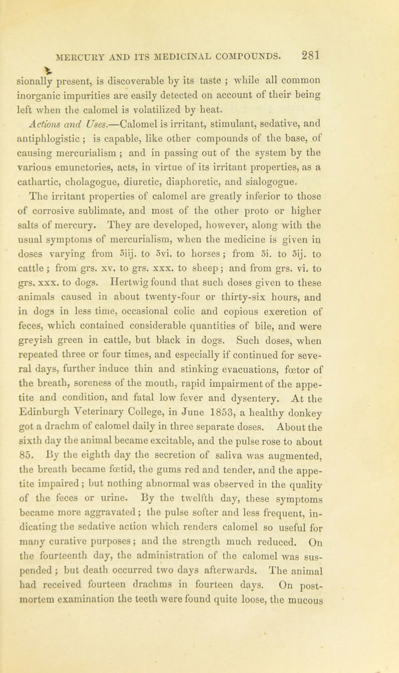 sionally present, is discoverable by its taste ; while all common inorganic impurities are easily detected on account of their being left when the calomel is volatilized by heat. Actions and Uses.—Calomel is irritant, stimulant, sedative, and antiphlogistic; is capable, like other compounds of the base, of causing mercurialism ; and in passing out of the system by the various emunctories, acts, in virtue of its irritant properties, as a cathartic, cholagogue, diuretic, diaphoretic, and sialogogue. The irritant properties of calomel are greatly inferior to those of corrosive sublimate, and most of the other proto or higher salts of mercury. They are developed, however, along with the usual symptoms of mercurialism, when the medicine is given in doses varying from 5iij. to 5vi. to horses; from 5i. to 5ij. to cattle; from grs. xv. to grs. xxx. to sheep; and from grs. vi. to grs. xxx. to dogs. Hertwig found that such doses given to these animals caused in about twenty-four or thirty-six hours, and in dogs in less time, occasional colic and copious excretion of feces, which contained considerable quantities of bile, and were greyish green in cattle, but black in dogs. Such doses, when repeated three or four times, and especially if continued for seve- ral days, further induce thin and stinking evacuations, foetor of the breath, soreness of the mouth, rapid impairment of the appe- tite and condition, and fatal low fever and dysentery. At the Edinburgh Veterinary College, in June 1853, a healthy donkey got a drachm of calomel daily in three separate doses. About the sixth day the animal became excitable, and the pulse rose to about 85. By the eighth day the secretion of saliva was augmented, the breath became foetid, the gums red and tender, and the appe- tite impaired ; but nothing abnormal was observed in the quality of the feces or urine. By the twelfth day, these symptoms became more aggravated; the pulse softer and less frequent, in- dicating the sedative action which renders calomel so useful for many curative purposes; and the strength much reduced. On the fourteenth day, the administration of the calomel was sus- pended ; but death occurred two days afterwards. The animal had received fourteen drachms in fourteen days. On post- mortem examination the teeth were found quite loose, the mucous