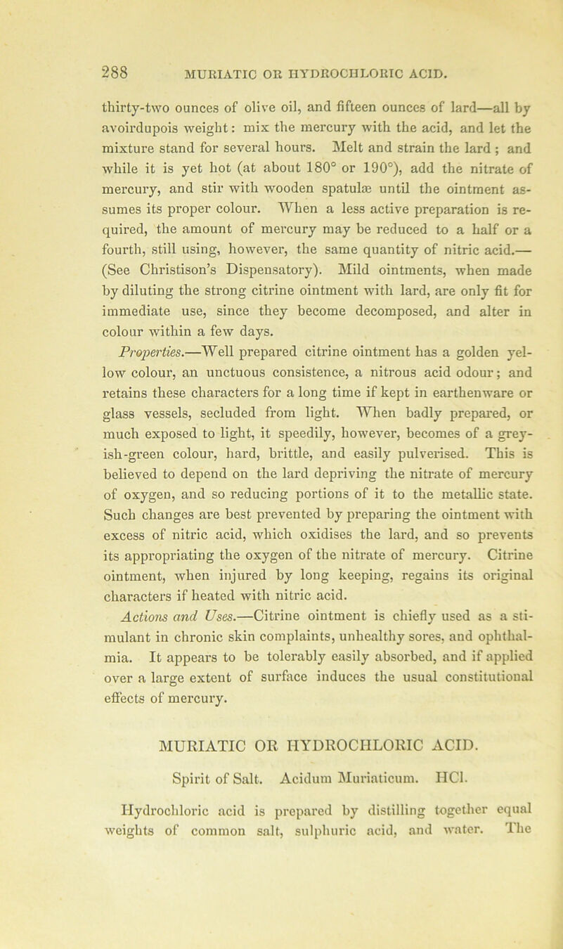 thirty-two ounces of olive oil, and fifteen ounces of lard—all by avoirdupois weight: mix the mercury with the acid, and let the mixture stand for several hours. Melt and strain the lard ; and while it is yet hot (at about 180° or 190°), add the nitrate of mercury, and stir with wooden spatuke until the ointment as- sumes its proper colour. When a less active preparation is re- quired, the amount of mercury may be reduced to a half or a fourth, still using, however, the same quantity of nitric acid.— (See Christison’s Dispensatory). Mild ointments, when made by diluting the strong citrine ointment with lard, are only fit for immediate use, since they become decomposed, and alter in colour within a few days. Properties.—Well prepared citrine ointment has a golden yel- low colour, an unctuous consistence, a nitrous acid odour; and retains these characters for a long time if kept in earthenware or glass vessels, secluded from light. When badly prepared, or much exposed to light, it speedily, however, becomes of a grey- ish-green colour, hard, brittle, and easily pulverised. This is believed to depend on the lard depriving the nitrate of mercury of oxygen, and so reducing portions of it to the metallic state. Such changes are best prevented by preparing the ointment with excess of nitric acid, which oxidises the lard, and so prevents its appropriating the oxygen of the nitrate of mercury. Citrine ointment, when injured by long keeping, regains its original characters if heated with nitric acid. Actions and Uses.—Citrine ointment is chiefly used as a sti- mulant in chronic skin complaints, unhealthy sores, and ophthal- mia. It appeal's to be tolerably easily absorbed, and if applied over a large extent of surface induces the usual constitutional effects of mercury. MURIATIC OR HYDROCHLORIC ACID. Spirit of Salt. Acidum Muriaticum. HCI. Hydrochloric acid is prepared by distilling together equal weights of common salt, sulphuric acid, and water. The