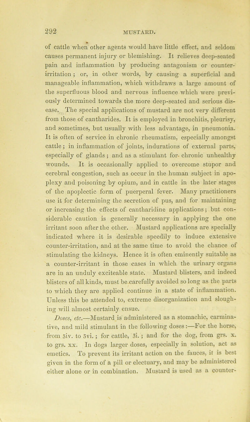 of cattle when other agents would have little effect, and seldom causes permanent injury or blemishing. It relieves deep-seated pain and inflammation by producing antagonism or counter- irritation ; or, in other words, by causing a superficial and manageable inflammation, which withdraws a large amount of the superfluous blood and nervous influence which were previ- ously determined towards the more deep-seated and serious dis- ease. The special applications of mustard are not very different from those of cantharides. It is employed in bronchitis, pleurisy, and sometimes, but usually with less advantage, in pneumonia. It is often of service in chronic rheumatism, especially amongst cattle; in inflammation of joints, indurations of external parts, especially of glands ; and as a stimulant for chronic unhealthy wounds. It is occasionally applied to overcome stupor and cerebral congestion, such as occur in the human subject in apo- plexy and poisoning by opium, and in cattle in the later stages of the apoplectic form of puerperal fever. Many practitioners use it for determining the secretion of pus, and for maintaining or increasing the effects of cantharidine applications; but con- siderable caution is generally necessary in applying the one irritant soon after the other. Mustard applications are specially indicated where it is desirable speedily to induce extensive counter-irritation, and at the same time to avoid the chance of stimulating the kidneys. Hence it is often eminently suitable as a counter-irritant in those cases in which the urinary organs are in an unduly exciteable state. Mustard blisters, and indeed blisters of all kinds, must be carefully avoided so long as the parts to which they are applied continue in a state of inflammation. Unless this be attended to, extreme disorganization and slough- ing will almost certainly ensue. Doses, etc.—Mustard is administered as a stomachic, carmina- tive, and mild stimulant in the following doses:—For the horse, from 5iv. to 5vi.; for cattle, 3i. ; and for the dog, from grs. x. to grs. xx. In dogs larger doses, especially in solution, act as emetics. To prevent its irritant action on the fauces, it is best given in the form of a pill or electuary, and may be administered either alone or in combination. Mustard is used as a counter-