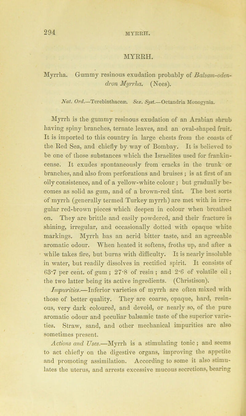 204 MYRRH. MYRRH. Myrrha. Gummy resinous exudation probably of Balsam-oden- dron Myrrha. (Nees). Nat. Ord.—Terebinthacess. Sex. Syst.—Octandria Monogrnia. Myrrh is the gummy resinous exudation of an Arabian shrub having spiny branches, ternate leaves, and an oval-shaped fruit. It is imported to this country in large chests from the coasts of the Red Sea, and chiefly by way of Bombay. It is believed to be one of those substances which the Israelites used for frankin- cense. It exudes spontaneously from cracks in the trunk or branches, and also from perforations and bruises ; is at first of an oily consistence, and of a yellow-white colour ; but gradually be- comes as solid as gum, and of a brown-red tint. The best sorts of myri'h (generally termed Turkey myrrh) are met with in irre- gular l’ed-brown pieces which deepen in colour when breathed on. They are brittle and easily powdered, and their fracture is shining, irregular, and occasionally dotted with opaque white markings. Myrrh has an acrid bitter taste, and an agreeable aromatic odour. When heated it softens, froths up, and after a while takes fire, but burns with difficulty. It is nearly insoluble in water, but readily dissolves in rectified spirit. It consists of 63’7 per cent, of gum ; 27'8 of resin ; and 2-6 of volatile oil; the two latter being its active ingredients. (Christison). Impurities.—Inferior varieties of myrrh are often mixed with those of better quality. They are coarse, opaque, hard, resin- ous, very dark coloured, and devoid, or nearly so, of the pure aromatic odour and peculiar balsamic taste of the superior varie- ties. Straw, sand, and other mechanical impurities are also sometimes present. Actions and Uses.—Myrrh is a stimulating tonic ; and seems to act chiefly on the digestive organs, improving the appetite and promoting assimilation. According to some it also stimu- lates the uterus, and arrests excessive mucous secretions, bearing