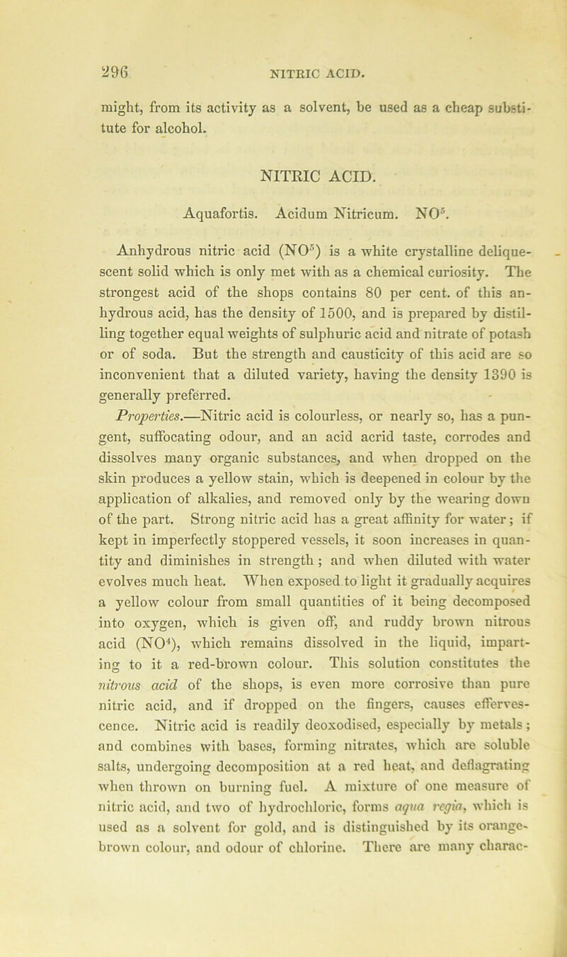 might, from its activity as a solvent, be used as a cheap substi- tute for alcohol. NITRIC ACID. Aquafortis. Acidum Nitricum. NO5. Anhydrous nitric acid (NO5) is a white crystalline delique- scent solid which is only met with as a chemical curiosity. The strongest acid of the shops contains 80 per cent, of this an- hydrous acid, has the density of 1500, and is prepared by distil- ling together equal weights of sulphuric acid and nitrate of potash or of soda. But the strength and causticity of this acid are so inconvenient that a diluted variety, having the density 1390 is generally preferred. Properties.—Nitric acid is colourless, or nearly so, has a pun- gent, suffocating odour, and an acid acrid taste, corrodes and dissolves many organic substances, and when dropped on the skin produces a yellow stain, which is deepened in colour by the application of alkalies, and removed only by the wearing down of the part. Strong nitric acid has a great affinity for water; if kept in imperfectly stoppered vessels, it soon increases in quan- tity and diminishes in sti’ength ; and when diluted with water evolves much heat. When exposed to light it gradually acquires a yellow colour from small quantities of it being decomposed into oxygen, which is given off, and ruddy brown nitrous acid (NO4), which remains dissolved in the liquid, impart- ing to it a red-brown colour. This solution constitutes the nitrous acid of the shops, is even more corrosive than pure nitric acid, and if dropped on the fingers, causes efferves- cence. Nitric acid is readily deoxodised, especially by metals; and combines with bases, forming nitrates, which are soluble salts, undergoing decomposition at a red heat, and deflagrating when thrown on burning fuel. A mixture of one measure of nitric acid, and two of hydrochloric, forms aqua regia, which is used as a solvent for gold, and is distinguished by its orange- brown colour, and odour of chlorine. There arc many charac-